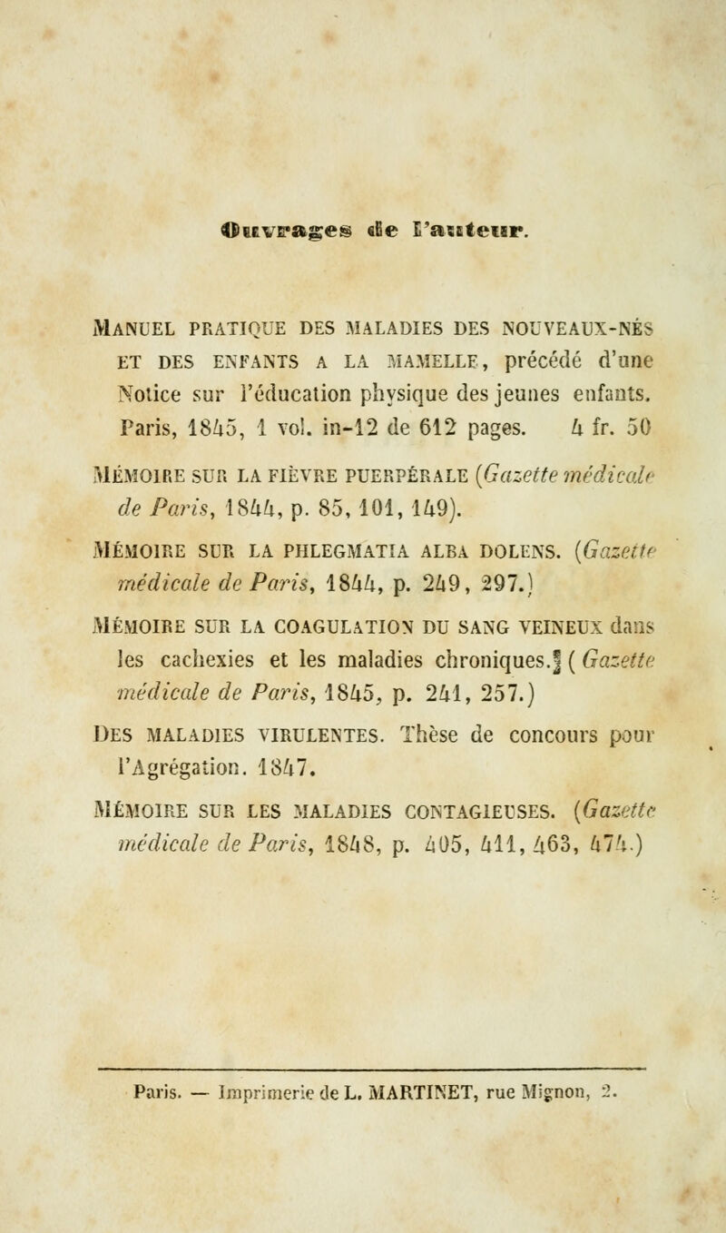 Ouv&*ases tSe l'aisteiir. Manuel pratique des maladies des nouveaux-nés ET DES ENFANTS A LA MAMELLE, précédé d'une Notice sur i'éducalion physique des jeunes enfants. Paris, 18/i5, 1 vol. in-12 de 612 pages. U fr. 50 MÉMOIRE SUR LA FIÈVRE PUERPÉRALE {Gazette médicale de Paris, 186^, p. 85,101, U9). MÉMOIRE SUR LA PHLEGMATIA ALBA DOLENS. [Gazette médicale de Paris, \%kk, p. 2Zi9, 297.) xMÉMOIRE SUR LA COAGULATION DU SANG VEINEUX dans les cachexies et les maladies chroniques.| ( Gazette médicale de Paris, 18/i5, p. 241, 257.) Des MALADIES VIRULENTES. Thèse de concours pour l'Agrégation, 18/i7. MÉMOIRE SUR LES MALADIES CONTAGIEUSES. [Gazette médicale de Paris, 18Zi8, p. Zs05, l\ii, /i63, lilh.) Paris. — Imprimerie de L. MARTINET, rue Mig^non, l.