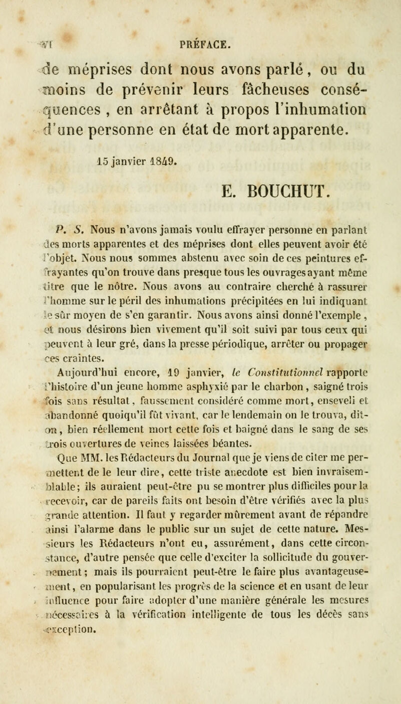 -yr PREFACE. de méprises dont nous avons parlé, ou du moins de prévenir leurs fâcheuses consé- quences , en arrêtant à propos l'inhumation d'une personne en état de mort apparente. 15 janvier 1849. E. BOUCHUT. p. s. Nous n'avons jamais voulu effrayer personne en parlant des morts apparentes et des méprises dont elles peuvent avoir été Tobjet. Nous nous sommes abstenu avec soin de ces peintures ef- frayantes qu'on trouve dans presque tous les ouvrages ayant même titre que le nôtre. Nous avons au contraire cherché à rassurer riiomme sur le péril des inhumations précipitées en lui indiquant le sur moyen de s'en garantir. Nous avons ainsi donné l'exemple , et nous désirons bien vivement qu'il soit suivi par tous ceux qui peuvent à leur gré, dans la presse périodique, arrêter ou propager ces craintes. Aujourd'hui encore, 19 janvier, le Constitutionnel rapporte l'histoire d'un jeune homme asphyxié par le charbon, saigné trois fois sans résultat, faiissenicnt considéré comme mort, enseveli et abandonné quoiqu'il fut vivant, car le lendemain on le trouva, dit- an , bien réellement mort cette fois et baigné dans le sang de ses a-ois ouvertures de veines laissées béantes. Que MM. les Rédacteurs du Journal que je viens de citer me per- ïnettent de le leur dire, cette triste anecdote est bien invraisem- blable; ils auraient peut-être pu se montrer plus difficiles pour la recevoir, car de pareils faits ont besoin d'être vérifiés avec la plus grande attention. Il faut y regarder mûrement avant de répandre ainsi l'alarme dans le public sur un sujet de cette nature. Mes- sieurs les Rédacteurs n'ont eu, assurément, dans cette circon- stance, d'autre pensée que celle d'exciter la sollicitude du gouver- rtement; mais ils pourraient peut-être le faire plus avantageuse- iiient, en popularisant les progrès de la science et en usant de leur influence pour faire iidopter d'une manière générale les mesures îîécessc.i:es à la vérification intelligente de tous les décès sans -<*xcc[>tion.