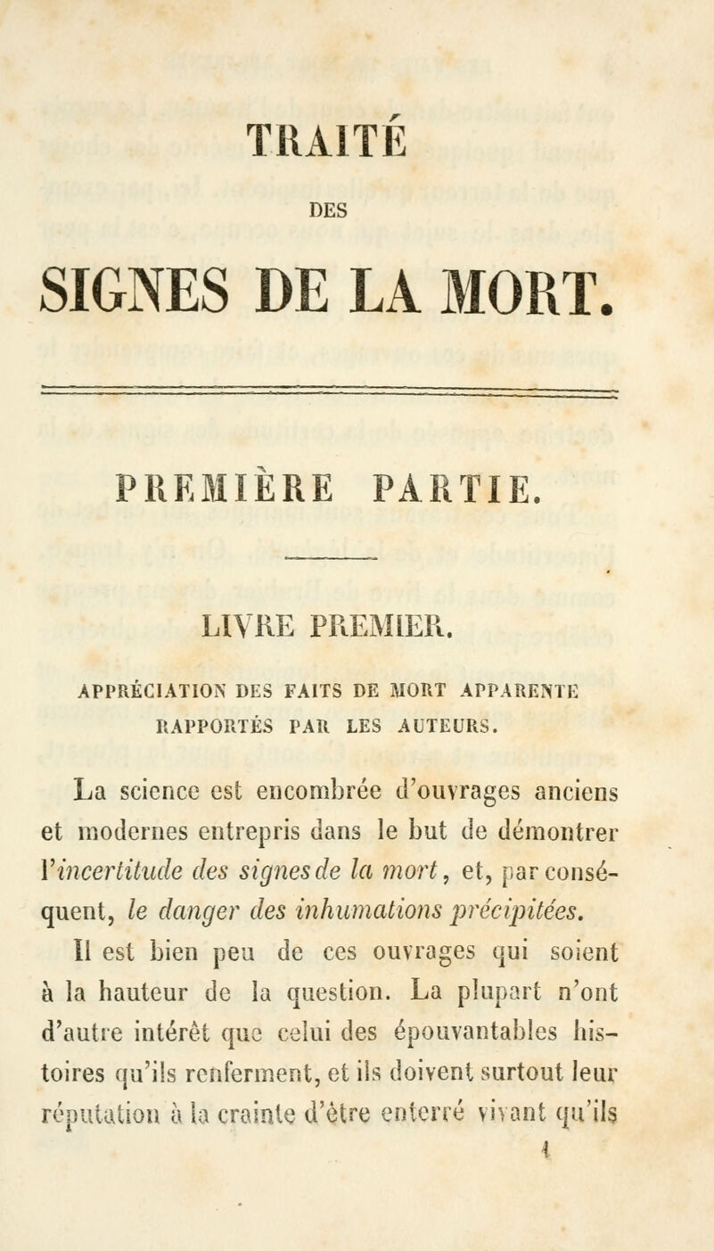 TRAITE DES SIGNES DE LA MORT. PREMIERE PARTIE. LIVRE PREMIER. APPRÉCIATION DES FAITS DE MORT APPARENTE RAPPORTÉS PAR LES AUTEURS. La science est encombrée d'ouvrages anciens et modernes entrepris dans le but de démontrer V incertitude des signes de la mort, et, par consé- quent, le danger des inhumations précipitées. Il est bien peu de ces ouvrages qui soient à la hauteur de la question. La plupart n'ont d'autre intérêt que celui des épouvantables his- toires qu'ils renferment, et ils doivent surtout leur réputation à la crainte d'être enterré vivant qu'ils 4