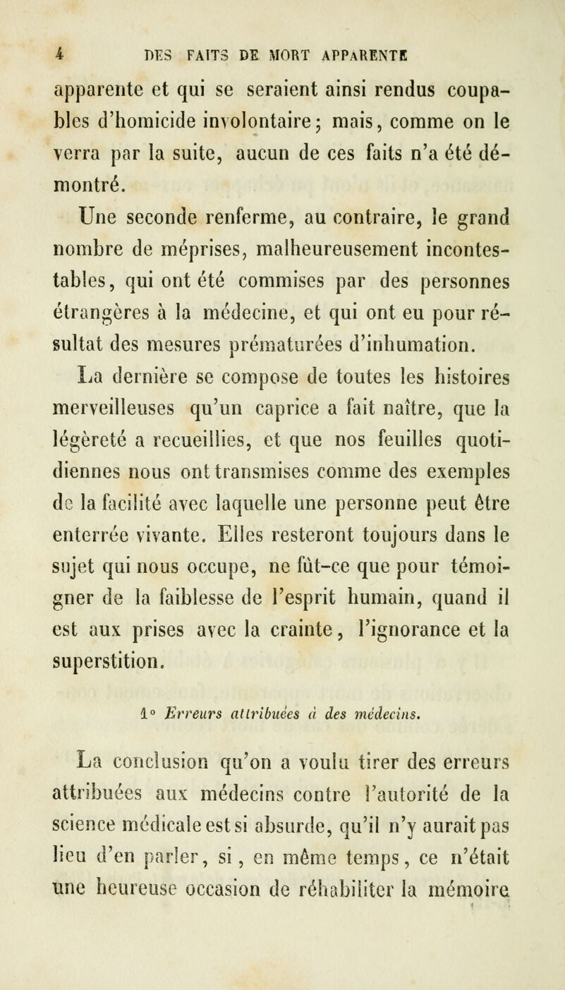 apparente et qui se seraient ainsi rendus coupa- bles d'homicide involontairej mais, comme on le verra par la suite, aucun de ces faits n'a été dé- montré. Une seconde renferme, au contraire, le grand nombre de méprises, malheureusement incontes- tables, qui ont été commises par des personnes étrangères à la médecine, et qui ont eu pour ré- sultat des mesures prématurées d'inhumation. La dernière se compose de toutes les histoires merveilleuses qu'un caprice a fait naître, que la légèreté a recueillies, et que nos feuilles quoti- diennes nous ont transmises comme des exemples de la facilité avec laquelle une personne peut être enterrée vivante. Elles resteront toujours dans le sujet qui nous occupe, ne fut-ce que pour témoi- gner de la faiblesse de l'esprit humain, quand il est aux prises avec la crainte, l'ignorance et la superstition. 1° Erreurs atlribuées à des médecins. La conclusion qu'on a voulu tirer des erreurs attribuées aux médecins contre l'autorité de la science médicale est si absurde, qu'il n'y aurait pas lieu d'en parler, si, en même temps, ce n'était une heureuse occasion de réhabiliter la mémoire