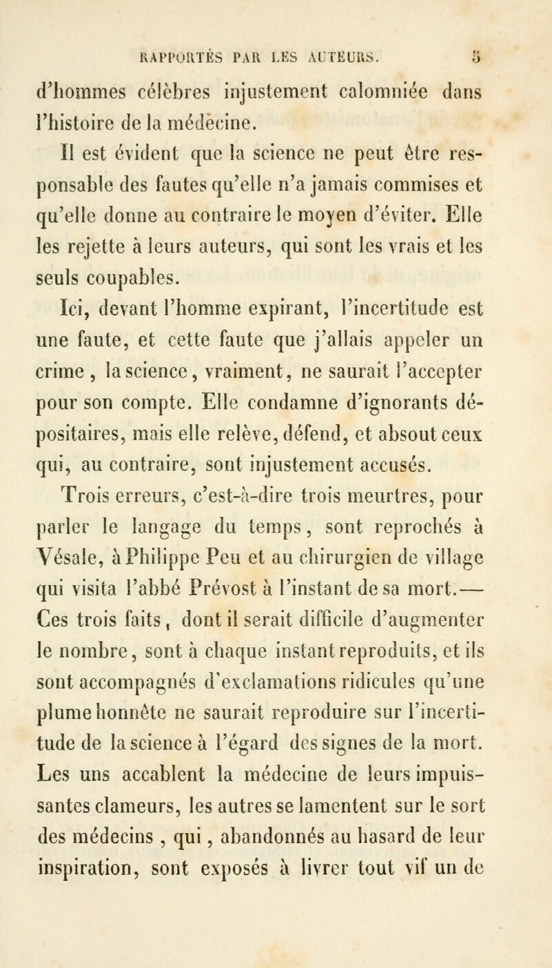 d'hommes célèbres injustement calomniée dans l'histoire de la médecine. Il est évident que la science ne peut être res- ponsable des fautes qu'elle n'a jamais commises et qu'elle donne au contraire le moyen d'éviter. Elle les rejette à leurs auteurs, qui sont les vrais et les seuls coupables. Ici, devant l'homme expirant, l'incertitude est une faute, et cette faute que j'allais appeler un crime, la science, vraiment, ne saurait l'accepter pour son compte. Elle condamne d'ignorants dé- positaires, mais elle relève, défend, et absout ceux qui, au contraire, sont injustement accusés. Trois erreurs, c'est-à-dire trois meurtres, pour parler le langage du temps, sont reprochés à Vésale, à Philippe Peu et au chirurgien de village qui visita l'abbé Prévost à l'instant de sa mort.— Ces trois faits, dont il serait difficile d'augmenter le nombre, sont à chaque instant reproduits, et ils sont accompagnés d'exclamations ridicules qu'une plume honnête ne saurait reproduire sur l'incerti- tude de la science à l'égard des signes de la mort. Les uns accablent la médecine de leurs impuis- santes clameurs, les autres se lamentent sur le sort des médecins , qui, abandonnés au hasard de leur inspiration, sont exposés à livrer tout vif un de