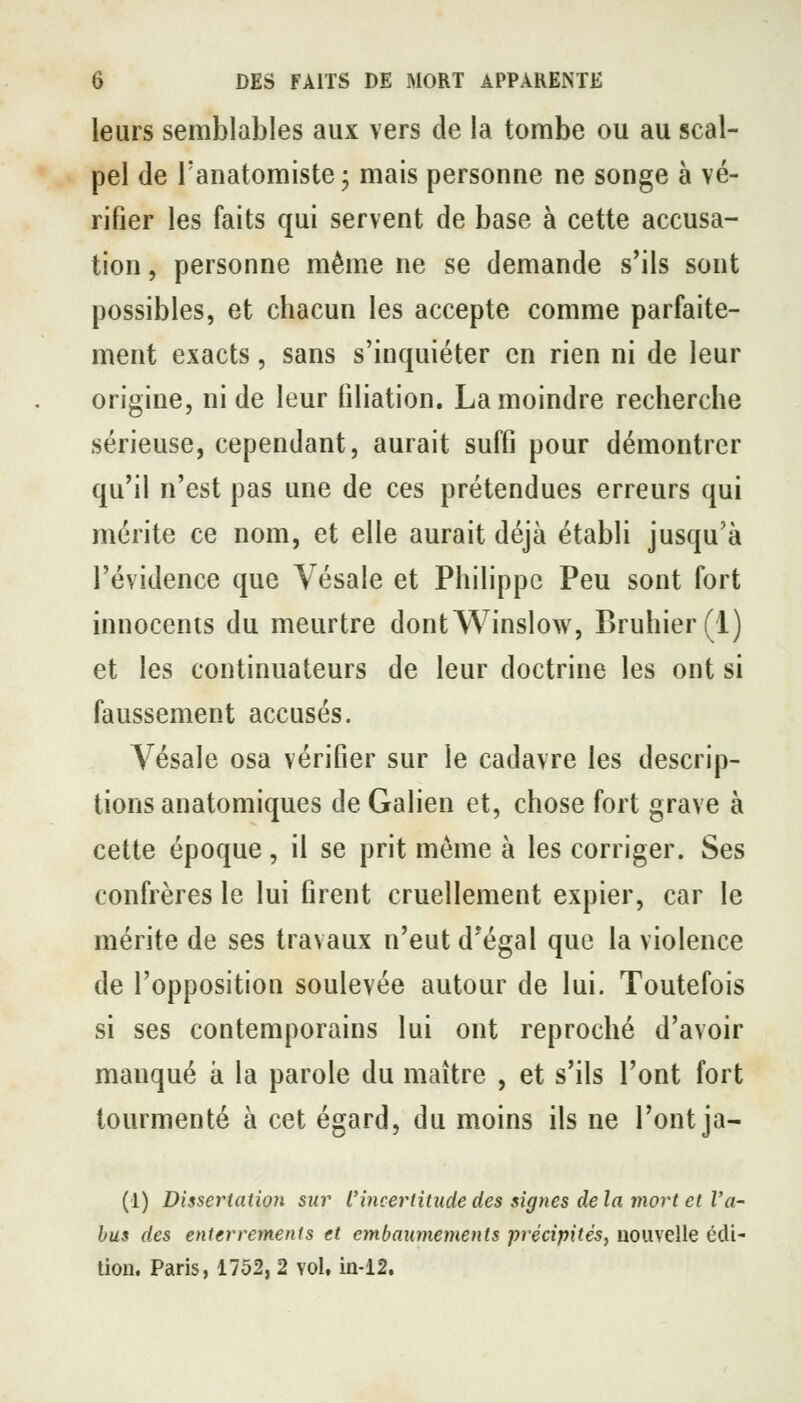 leurs semblables aux vers de la tombe ou au scal- pel (le Tanatomiste ; mais personne ne songe à vé- rifier les faits qui servent de base à cette accusa- tion , personne même ne se demande s'ils sont possibles, et chacun les accepte comme parfaite- ment exacts, sans s'inquiéter en rien ni de leur origine, ni de leur filiation. La moindre recherche sérieuse, cependant, aurait suffi pour démontrer qu'il n'est pas une de ces prétendues erreurs qui mérite ce nom, et elle aurait déjà établi jusqu'à l'évidence que Vésale et Philippe Peu sont fort innocents du meurtre dontWinslow, Bruhier(l) et les continuateurs de leur doctrine les ont si faussement accusés. Vésale osa vérifier sur le cadavre les descrip- tions anatomiques de Galien et, chose fort grave à cette époque, il se prit même à les corriger. Ses confrères le lui firent cruellement expier, car le mérite de ses travaux n'eut d'égal que la violence de l'opposition soulevée autour de lui. Toutefois si ses contemporains lui ont reproché d'avoir manqué à la parole du maître , et s'ils l'ont fort tourmenté à cet égard, du moins ils ne l'ont ja- (1) Dissertation sur l'incertitude des signes de la mort et l'a- bus des enterrements et embaumements précipités^ nouvelle édi- tion. Paris, 1752, 2 vol, in-12.