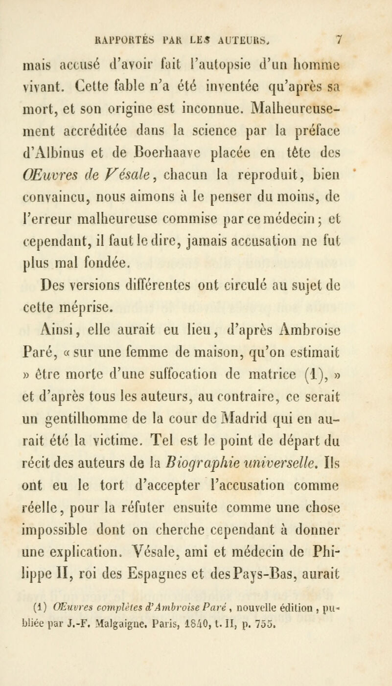 mais accusé d'avoir fuit l'autopsie d'un homme vivant. Cette fable n'a été inventée qu'après sa mort, et son origine est inconnue. Malheureuse- ment accréditée dans la science par la préface d'Albinus et de Boerhaave placée en tète des Œuvres deVésale, chacun la reproduit, bien convaincu, nous aimons à le penser du moins, de l'erreur malheureuse commise par ce médecin; et cependant, il faut le dire, jam^ais accusation ne fut plus mal fondée. Des versions différentes ont circulé au sujet de cette méprise. Ainsi, elle aurait eu lieu, d'après Ambroise Paré, « sur une femme de maison, qu'on estimait » être morte d'une suffocation de matrice (1), » et d'après tous les auteurs, au contraire, ce serait un gentilhomme de la cour de Madrid qui en au- rait été la victime. Tel est le point de départ du récit des auteurs de la Biographie universelle. Ils ont eu le tort d'accepter l'accusation comme réelle, pour la réfuter ensuite comme une chose impossible dont on cherche cependant à donner une explication. Vésale. ami et médecin de Phi- lippe II, roi des Espagnes et des Pays-Bas, aurait (1) Œuvres complètes d'Ambroise Paré y nouvelle édition , pu- bliée par J.-F, Malgaigne, Paris, 1840, t. II, p. 755.