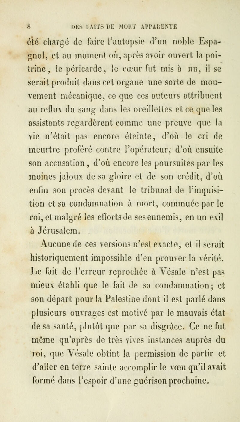 clé chargé de faire l'autopsie d'un noble Espa- gnol, et au moment oij, après avoir ouvert la poi- trine , le péricarde, le cœur fut mis à nu, il se serait produit dans cet organe une sorte de mou- vement mécanique, ce que ces auteurs attribuent au reflux du sang dans les oreillettes et ce que les assistants regardèrent comme une preuve que la vie n'était pas encore éteinte, d'oii le cri de meurtre proféré contre l'opérateur, d'où ensuite son accusation, d'où encore les poursuites par les moines jaloux de sa gloire et de son crédit, d'où enfin son procès devant le tribunal de l'inquisi- tion et sa condamnation à mort, commuée par le roi, et malgré les efforts de sesennemis, en un exil à Jérusalem. Aucune de ces versions n'est exacte, et il serait historiquement impossible d'en prouver la vérité. Le fait de l'erreur reprochée à Vésale n'est pas mieux établi que le fait de sa condamnation; et son départ pour la Palestine dont il est parlé dans plusieurs ouvrages est motivé par le mauvais état de sa santé, plutôt que par sa disgrâce. Ce ne fut même qu'après de très vives instances auprès du roi, que Vésale obtint la permission de partir et d'aller en terre sainte accomplir le vœu qu'il avait formé dans l'espoir d'une guérison prochaine.