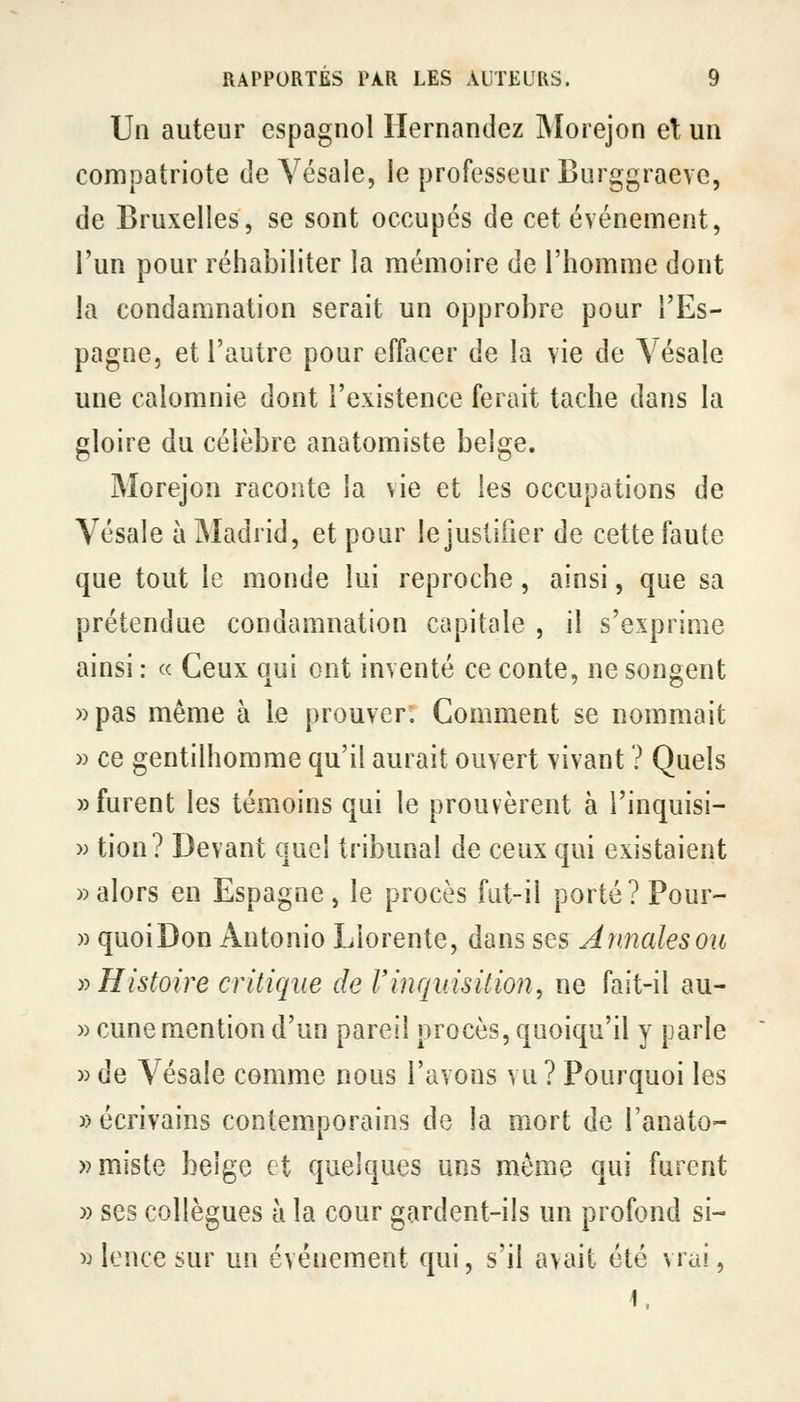 Un auteur espagnol Ilernandez Morejon et un compatriote de Yésale, le professeur Burggraeve, de Bruxelles, se sont occupés de cet événement, l'un pour réhabiliter la mémoire de l'homme dont la condamnation serait un opprobre pour l'Es- pagne, et l'autre pour effacer de la vie de Yésale une calomnie dont l'existence ferait tache dans la gloire du célèbre anatomiste belge. Morejon raconte la vie et les occupations de Vésale à Madrid, et pour lejustifier de cette faute que tout le monde lui reproche, ainsi, que sa prétendue condamnation capitale , il s'exprime ainsi : « Ceux qui ont inventé ce conte, ne songent »pas même à le prouver. Comment se nommait » ce gentilhomme qu'il aurait ouvert vivant ? Quels «furent les témoins qui le prouvèrent à i'inquisi- )) tion? Devant quel tribunal de ceux qui existaient » alors en Espagne, le procès fut-il porté ?Pour- » quoiDon Antonio Lîorente, dans ses Annalesou y> Histoire critique de l'inquisition, ne fait-il au- » cune mention d'un pareil procès, quoiqu'il y parle )) de Vésale comme nous l'avons vu ? Pourquoi les » écrivains contemporains de la mort de l'anato- »miste belge et quelques uns même qui furent » ses collègues à la cour gardent-ils un profond si- » lence sur un événement qui, s'il avait été vrai, 1.