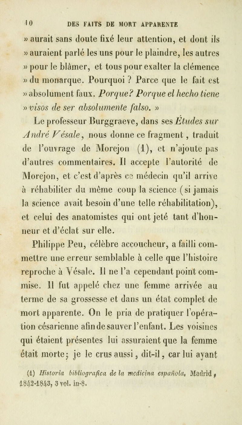 » aurait sans doute fixé leur attention, et dont ils » auraient parlé les uns pour le plaindre, les autres » pour le blâmer, et tous pour exalter la clémence »du monarque. Pourquoi ? Parce que le fait est » absolument faux. Porque? Porque el hecho tiene » visos de ser absohimente falso, » Le professeur Burggraeve, dans ses Etudes sur André Fésale, nous donne ce fragment, traduit de l'ouvrage de Morejon (1), et n'ajoute pas d'autres commentaires. Il accepte l'autorité de Morejon, et c'est d'après ce médecin qu'il arrive à réhabiliter du même coup la science (si jamais la science avait besoin d'une telle réhabilitation), et celui des anatomistes qui ont jeté tant d'hon- neur et d'éclat sur elle. Philippe Peu, célèbre accoucheur, a failli com- mettre une erreur semblable à celle que l'histoire reproche à Vésale. 11 ne l'a cependant point com- mise. 11 fut appelé chez une femme arrivée au terme de sa grossesse et dans un état complet de mort apparente. On le pria de pratiquer l'opéra- tion césarienne afin de sauver l'enfant. Les voisines qui étaient présentes lui assuraient que la femme était morte j je le crus aussi 5 dit-il, car lui ayant (1) Historia bibliografica de la mcdicina espafwla, Madrid $ 1642-1843, 3 Yol,iu-8.