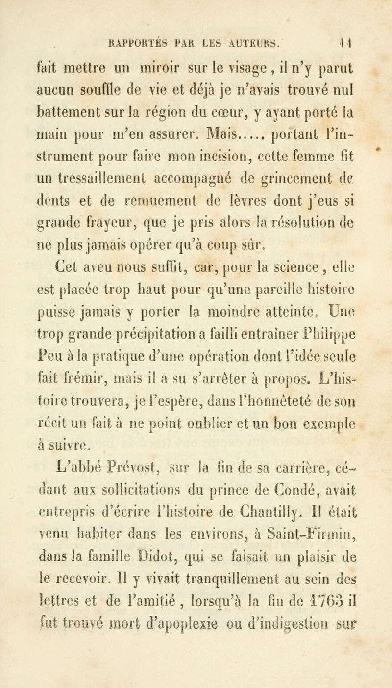 fait mettre un miroir sur le visage , il n'y parut aucun souflle de vie et déjà je n'avais trouvé nul battement sur la région du cœur, y ayant porté la main pour m'en assurer. Mais portant l'in- strument pour faire mon incision, cette femme fit un tressaillement accompagné de grincement de dents et de remuement de lèvres dont j'eus si grande frayeur, que je pris alors la résolution de ne plus jamais opérer qu'à coup sur. Cet aveu nous suffit, car, pour la science , elio est placée trop haut pour qu'une pareille histoire puisse jamais y porter la moindre atteinte. Une trop grande précipitation a failli entraîner Philippe Peu à la pratique d'une opération dont l'idée seule fait frémir, mais il a su s'arrêter à propos. L'his- toire trouvera, je l'espère, dans l'honnêteté de sou récit un fait à ne point oublier et un bon exemple à suivre. L'abbé Prévost, sur la fin de sa carrière, cé- dant aux sollicitations du prince de Condé, avait entrepris d'écrire l'histoire de Chantilly. Il était venu habiter dans les environs, à Saint-Firmin, dans la famille Didot, qui se faisait un plaisir de le recevoir. Il y vivait tranquillement au sein des lettres et de l'amitié , lorsqu'à la fin de 1763 il fut trouvé mort d'apoplexie ou d'indigestion sur