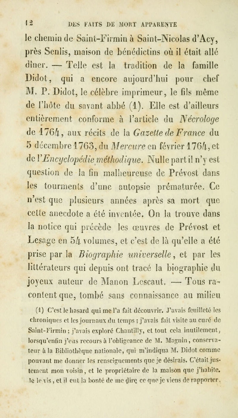 le chemin de Saint-Firmin à Saint-Nicolas d'Acy, près Senlis, maison de bénédictins oii il était allé dîner. — Telle est la tradition de la famille Didot, qui a encore aujourd'hui pour chef M. P. Didot, le célèbre imprimeur, le fils même de l'hôte du savant abbé (1). Elle est d'ailleurs entièrement conforme à l'article du Nécrologe de 1764, aux récits de la Gazette de France du 5 décembre 1763, du Mercure en février 1764, et de VEncyclopédiepiéthodique. Nulle part il n'y est question de la fin mallieureuse de Prévost dans les tourments d'une autopsie prématurée. Ce n'est que plusieurs années après sa mort que cette anecdote a été inventée. On la trouve dans la notice qui précède les œuvres de Prévost et Lesage en 54 volumes, et c'est de là qu'elle a été prise par la Biographie universelle, et par les littérateurs qui depuis ont tracé la biographie du joyeux auteur de Manon Lescaut. -— Tous ra- content que, tombé sans connaissance au milieu (1) C'est le hasard qui me Ta fait découvrir. J'avais feuilleté les chroniques et les journaux du temps ; j'avais fait visite au curé de Saint-Firmin ; j'avais exploré Chantilly, et tout cela inutilement, lorsqu'enfin j'eus recours à l'obligeance de M. Mngnin, conserva- teur à la Bibliothèque nationale, qui m'indiqua M. Didot comme pouvant me donner les renseignements que je désirais. C'était jus- tement mon voisin, et le propriétaire de la maison que j'habite. le le vis, et il eut la bonté de me dii'Ç ce que je viens de rapporter.