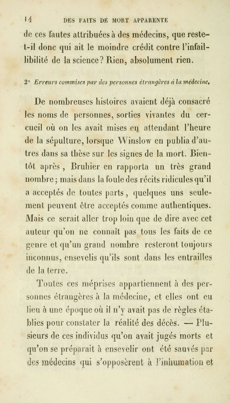 de ces fautes attribuées à des médecins, que reste- t-il donc qui ait le moindre crédit contre l'infail- libilité de la science? Rien, absolument rien. 2 Erreurs commises par des personnes étrangères d la médecine^ De nombreuses histoires avaient déjà consacré les noms de personnes, sorties vivantes du cer- cueil où on les avait mises eq attendant l'heure de la sépulture, lorsque Winslow en publia d'au- tres dans sa thèse sur les signes de la mort. Bien- tôt après , Bruhier en rapporta un très grand nombre ; mais dans la foule des récits ridicules qu'il a acceptés de toutes parts, quelques uns seule- ment peuvent être acceptés comme authentiques. Mais ce serait aller trop loin que de dire avec cet auteur qu'on ne connaît pas tous les faits de ce genre et qu'un grand nombre resteront toujours inconnus, ensevelis qu'ils sont dans les entrailles de la terre. Toutes ces méprises appartiennent à des per- sonnes étrangères à la médecine, et elles ont eu lieu à une époque où il n'y avait pas de règles éta- blies pour constater la réalité des décès. — Plu- sieurs de ces individus qu'on avait jugés morts et qu'on se préparait à ensevelir ont été sauvés par des médecins qui s'opposèrent à rinhumation et