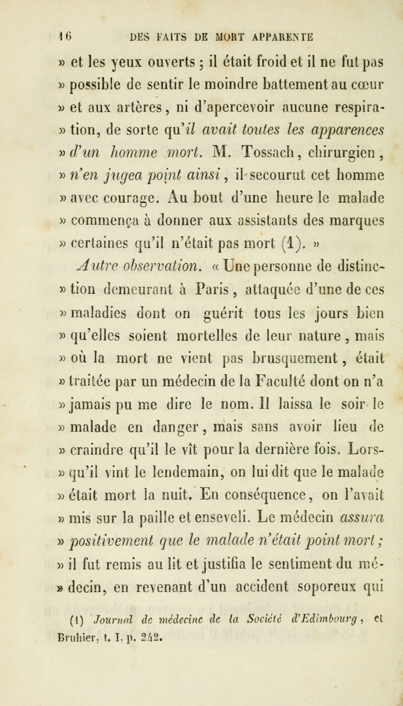 » et les yeux ouverts ; il était froid et il ne fut pas » possible de sentir le moindre battement au cœur w et aux artères, ni d'apercevoir aucune respira- » tion, de sorte qu'i7 avait toutes les apparences » f/'im homme mort. M. Tossach, chirurgien , » n'en jugea point ainsi, il-secourut cet homme » avec courage. Au bout d'une heure le malade » commença à donner aux assistants des marques » certaines qu'il n'était pas mort (1). » Autre observation. « Une personne de distinc- » tion demeurant à Paris, attaquée d'une de ces » maladies dont on guérit tous les jours bien » qu'elles soient mortelles de leur nature, mais » où la mort ne vient pas brusquement, était » traitée par un médecin de la Faculté dont on n'a «jamais pu me dire le nom. Il laissa le soir le «malade en danger, mais sans avoir lieu de » craindre qu'il le vît pour la dernière fois. Lors- » qu'il vint le lendemain, on lui dit que le malade «était mort la nuit. En conséquence, on l'avait » mis sur la paille et enseveli. Le médecin assura » positivement que le malade n était point mort ; » il fut remis au lit et justifia le sentiment du mé- » decin, en revenant d'un accident soporeux qui (1) Journal de médecine de la Socictè d'Edimbourg, cl Briihier, t. I. p. 2Zi2.