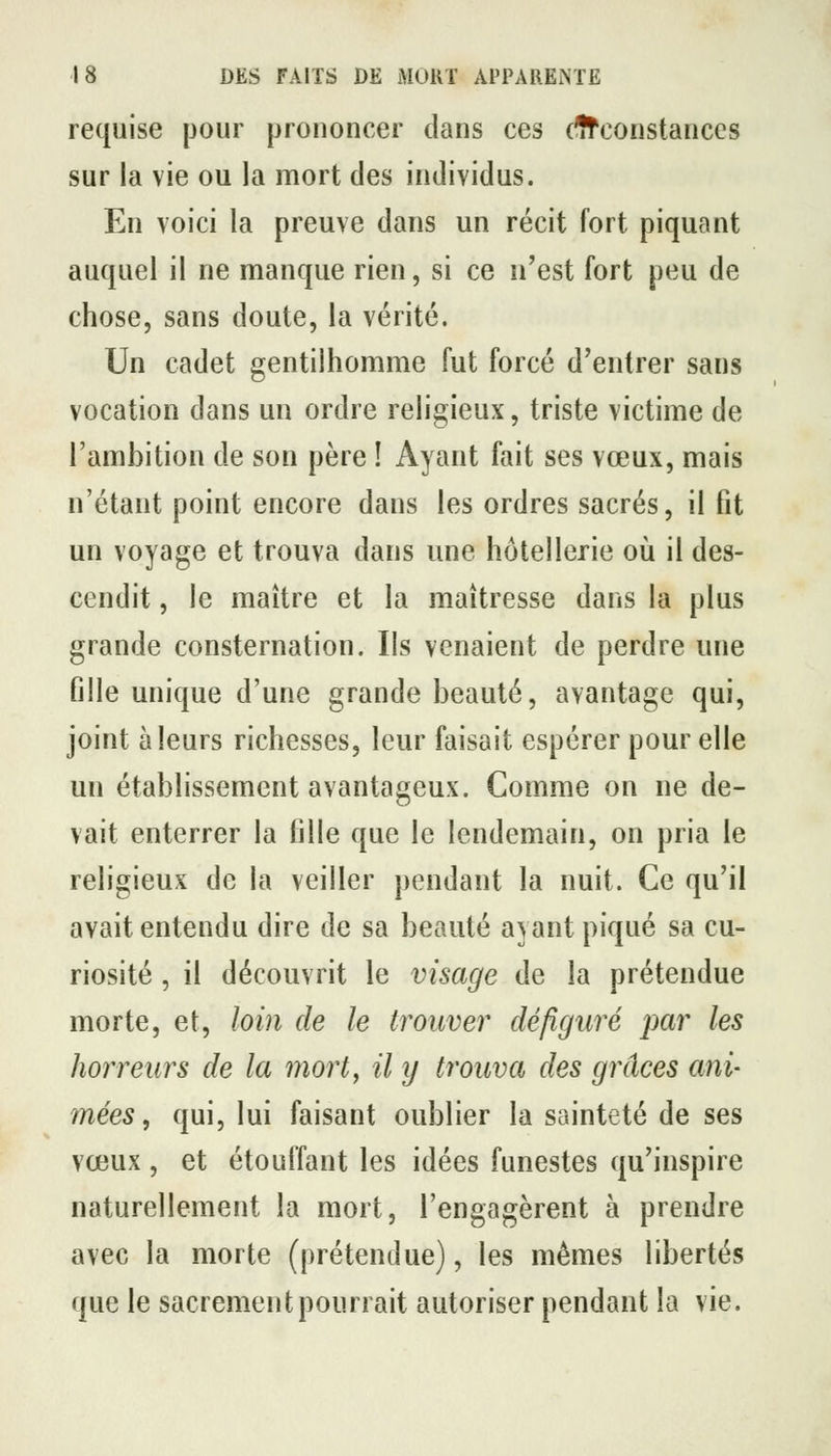 requise pour prononcer dans ces dfconstanccs sur la vie ou la mort des individus. En voici la preuve dans un récit fort piquant auquel il ne manque rien, si ce n'est fort peu de chose, sans doute, la vérité. Un cadet gentilhomme fut forcé d'entrer sans vocation dans un ordre religieux, triste victime de l'ambition de son père ! Ayant fait ses vœux, mais n'étant point encore dans les ordres sacrés, il fit un voyage et trouva dans une hôtellerie où il des- cendit , le maître et la maîtresse dans la plus grande consternation. Ils venaient de perdre une fille unique d'une grande beauté, avantage qui, joint à leurs richesses, leur faisait espérer pour elle un établissement avantageux. Comme on ne de- vait enterrer la fille que le lendemain, on pria le religieux de la veiller pendant la nuit. Ce qu'il avait entendu dire de sa beauté ayant piqué sa cu- riosité , il découvrit le visage de la prétendue morte, et, loin de le trouver défiguré par les horreurs de la mort^ il y trouva des grâces ani- mées, qui, lui faisant oublier la sainteté de ses vœux, et étouffant les idées funestes qu'inspire naturellement la mort, l'engagèrent à prendre avec la morte (prétendue), les mêmes libertés que le sacrement pourrait autoriser pendant la vie.