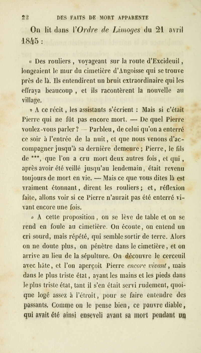 On lit dans VOrdre de Limoges du 21 avril 1845 : « Des rouliers , voyageant sur la route d'Excideuil, longeaient le mur du cimetière d'Angoisse qui se trouve près de là. Ils entendirent un bruii extraordinaire qui les effraya beaucoup , et ils racontèrent la nouvelle au village. » A ce récit, les assistants s'écrient : Mais si c'était Pierre qui ne fût pas encore mort. — De quel Pierre voulez-vous parler ? - Parbleu, de celui qu'on a enterré ce soir à l'entrée de la nuit, et que nous venons d'ac- compagner jusqu'à sa dernière demeure ; Pierre, le fils de ***, que l'on a cru mort deux autres fois, et qui, après avoir été veillé jusqu'au lendemain, était revenu toujours de mort en vie. — Mais ce que vous dites là est vraiment étonnant, dirent les rouliers; et, réflexion faite, allons voir si ce Pierre n'aurait pas été enterré vi- vant encore une fois. ;) A celte proposition, on se lève de table et on se rend en foule au cimetière. On écoute, on entend un cri sourd, mais répété, qui semble sortir de terre. Alors on ne doute plus, on pénètre dans le cimetière, et on arrive au lieu de la sépulture. On découvre le cerceuil avec bâte, et l'on aperçoit Pierre encore vivant, mais dans le plus triste état, ayant les mains et les pieds dans le plus triste état, tant il s'en était servi rudement, quoi- que logé assez à l'étroit, pour se faire entendre des passants. Comme on le pense bien, ce pauvre diable, qui avait été ainsi enseveli avant sa mort pendant uij