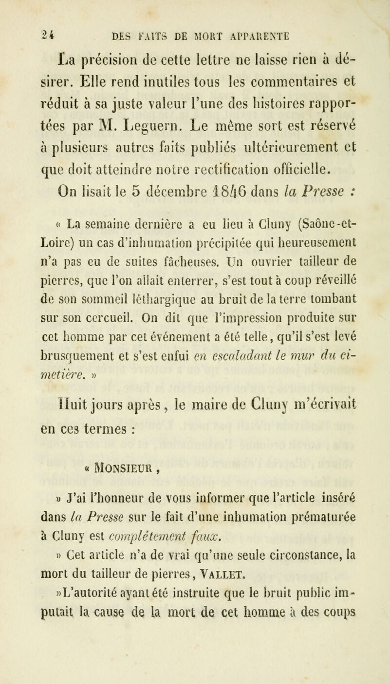 La précision de cette lettre ne laisse rien à dé- sirer. Elle rend inutiles tous les commentaires et réduit à sa juste valeur l'une des histoires rappor- tées par M. Leguern. Le même sort est réservé à plusieurs autres faits publiés ultérieurement et que doit atteindre noire rectification officielle. On lisait le 5 décembre 1846 dans la Presse : « La semaine dernière a eu lieu à Cluny (Saône-et- Loire) un cas d'inhumation précipitée qui heureusement n'a pas eu de suites fâcheuses. Un ouvrier tailleur de pierres, que l'on allait enterrer, s'est tout à coup réveillé de son sommeil léthargique au bruit de la terre tombant sur son cercueil. On dit que l'impression produite sur cet homme par cet événement a été telle, qu'il s'est levé brusquement et s'est enfui en escaladant le ynur du ci- metière. » Huit jours après, le maire de Cluny m'écrivait en ces termes : « Monsieur , » J'ai l'honneur de vous informer que l'article inséré dans la Presse sur le fait d'une inhumation prématurée à Cluny est complètement faux. » Cet article n'a de vrai qu'une seule circonstance, la mort du tailleur de pierres, Vallet. ))L'autorité ayant été instruite que le bruit public im- putait la cause de la mort de cet homme à des coups