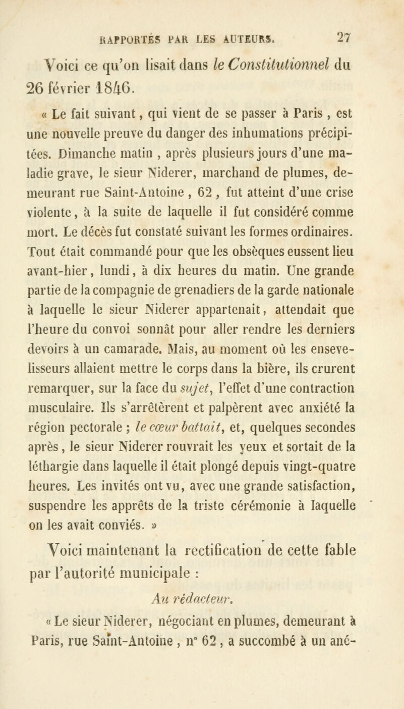 Voici ce qu'on lisait dans le Constitutionnel du 26 février 1846. « Le fait suivant, qui \ient de se passer à Paris , est une nouvelle preuve du danger des inhumations précipi- tées. Dimanche matin , après plusieurs jours d'une ma- ladie grave, le sieur Niderer, marchand de plumes, de- meurant rue Saint-Antoine , 62 , fut atteint d'une crise violente, à la suite de laquelle il fut considéré comme mort. Le décès fut constaté suivant les formes ordinaires. Tout était commandé pour que les obsèques eussent lieu avant-hier, lundi, à dix heures du matin. Une grande partie de la compagnie de grenadiers de la garde nationale à laquelle le sieur Niderer appartenait, attendait que l'heure du convoi sonnât pour aller rendre les derniers devoirs à un camarade. Mais, au moment où les enseve- hsseurs allaient mettre le corps dans la bière, ils crurent remarquer, sur la face du sujets l'effet d'une contraction musculaire. Ils s'arrêtèrent et palpèrent avec anxiété la région pectorale ; le cœur battait, et, quelques secondes après, le sieur Niderer rouvrait les yeux et sortait de la léthargie dans laquelle il était plongé depuis vingt-quatre heures. Les invités ont vu, avec une grande satisfaction, suspendre les apprêts de la triste cérémonie à laquelle on les avait conviés. » Voici maintenant la rectiflcation de cette fable par l'autorité municipale : Au rédacteur, « Le sieur Niderer, négociant en plumes, demeurant à Paris, rue Samt-Anloine , n° 62, a succombé à un ané-