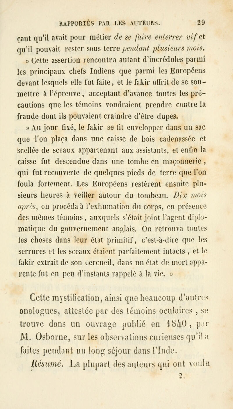 çant qu'il avait pour métier de se faire enterrer vif et qu'il pouvait rester sous terre pendant plusieurs 7nois. » Cette assertion rencontra autant d'incrédules parmi les principaux chefs Indiens que parmi les Européens devant lesquels elle fut faite, et le fiikir offrit de se sou- mettre à l'épreuve, acceptant d'avance toutes les pré- cautions que les témoins voudraient prendre contre la fraude dont ils pouvaient craindre d'être dupes. » Au jour fixé, le fakir se fit envelopper dans un sac que l'on plaça dans une caisse de bois cadenassée et scellée de sceaux appartenant aux assistants, et enfin la caisse fut descendue dans une tombe en maçonnerie , qui fut recouverte de quelques pieds de terre que l'on foula fortement. Les Européens restèrent ensuite plu- sieurs heures à veiller autour du tombeau. Dix mois après, on procéda à l'exhumation du corps, en présence des mêmes témoins, auxquels s'était joint l'agent diplo- matique du gouvernement anglais. On retrouva toutes les choses dans leur état priraiiif, c'est-à-dire que les serrures et les sceaux étaient parfaitement intacts , et le fakir extrait de son cercueil, dans un état de mort appa- rente fut en peu d'instants rappelé à la vie. » Cette mystification, ainsi que beaucoup d'autres analogues, attestée par des témoins oculaires, se trouve dans un ouvrage publié en 18/j-O, par M. Osborne, sur les observations curieuses qu'il a faites pendant un long séjour dans l'Inde. Résumé. La plupart des auteurs qui ont voaia