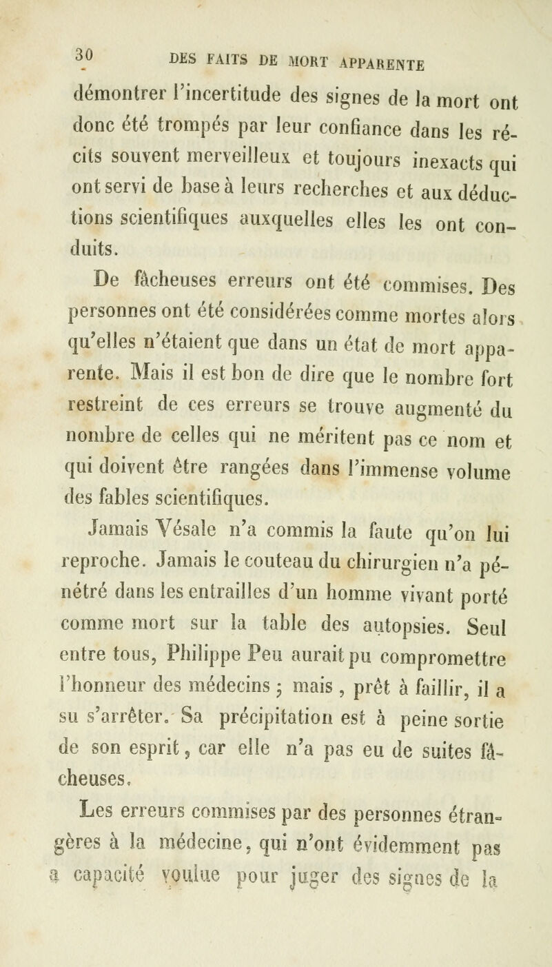 démontrer l'incertitude des signes de Ja mort ont donc été trompés par leur confiance dans les ré- cits souvent merveilleux et toujours inexacts qui ont servi de base à leurs recherches et aux déduc- tions scientifiques auxquelles elles les ont con- duits. De fâcheuses erreurs ont été commises. Des personnes ont été considérées comme mortes aloi s qu'elles n'étaient que dans un état de mort appa- rente. Mais il est bon de dire que le nombre fort restreint de ces erreurs se trouve augmenté du nombre de celles qui ne méritent pas ce nom et qui doivent être rangées dans l'immense volume des fables scientifiques. Jamais Vésaîe n'a commis la faute qu'on lui reproche. Jamais le couteau du chirurgien n'a pé- nétré dans les entrailles d'un homme vivant porté comme mort sur la table des autopsies. Seul entre tous, Philippe Peu aurait pu compromettre l'honneur des médecins • mais , prêt à faillir, il a su s'arrêter. Sa précipitation est à peine sortie de son esprit ^ car elle n'a pas eu de suites fâ- cheuses. Les erreurs commises par des personnes étran- gères à la médecine, qui n'ont évidem^ment pas a capacité youiiie pour juger des signes de la