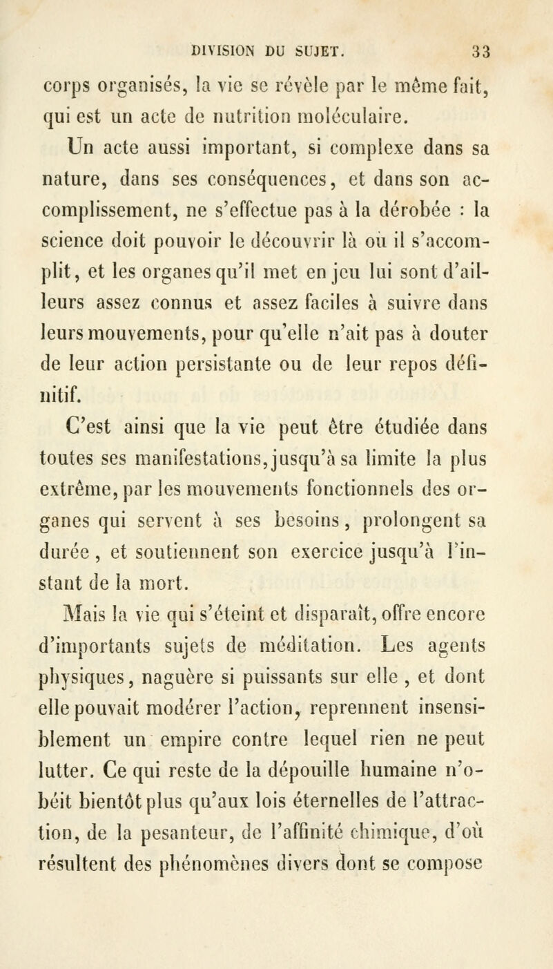 corps organisés, la vie se révèle par le même fait, qui est un acte de nutrition moléculaire. Un acte aussi important, si complexe dans sa nature, dans ses conséquences, et dans son ac- complissement, ne s'effectue pas à la dérobée : la science doit pouvoir le découvrir là ou il s'accom- plit, et les organes qu'il met enjeu lui sont d'ail- leurs assez connus et assez faciles à suivre dans leurs mouvements, pour qu'elle n'ait pas à douter de leur action persistante ou de leur repos défi- nitif. C'est ainsi que la vie peut être étudiée dans toutes ses manifestations, jusqu'à sa limite la plus extrême, par les mouvements fonctionnels des or- ganes qui servent à ses besoins, prolongent sa durée , et soutiennent son exercice jusqu'à l'in- stant de la mort. Mais la vie qui s'éteint et disparaît, offre encore d'importants sujets de méditation. Les agents physiques, naguère si puissants sur elle , et dont elle pouvait modérer l'action, reprennent insensi- blement un empire contre lequel rien ne peut lutter. Ce qui reste de la dépouille humaine n'o- béit bientôt plus qu'aux lois éternelles de l'attrac- tion, de la pesanteur, de l'affinité chimique, d'où résultent des phénomènes divers dont se compose