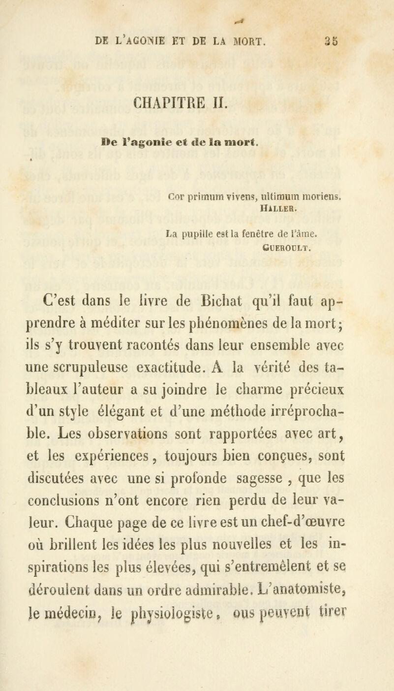 CHAPITRE II. De l'agonie et de la mort. Cor primum vivens, uUiraum moriens. Haller. La pupille est la fenêtre de l'âme. GUEBODLT. C'est dans le livre de Bichat qu'il faut ap- prendre à méditer sur les phénomènes de la mort; ils s'y trouvent racontés dans leur ensemble avec une scrupuleuse exactitude. A la vérité des ta- bleaux l'auteur a su joindre le charme précieux d'un style élégant et d'une méthode irréprocha- ble. Les observations sont rapportées avec art, et les expériences, toujours bien conçues, sont discutées avec une si profonde sagesse , que les conclusions n'ont encore rien perdu de leur va- leur. Chaque page de ce livre est un chef-d'œuvre où brillent les idées les plus nouvelles et les in- spirations les plus élevées, qui s'entremêlent et se déroulent dans un ordre admirable. L'anatomiste, Je médecin, le physiologiste» ous peuvent tirer