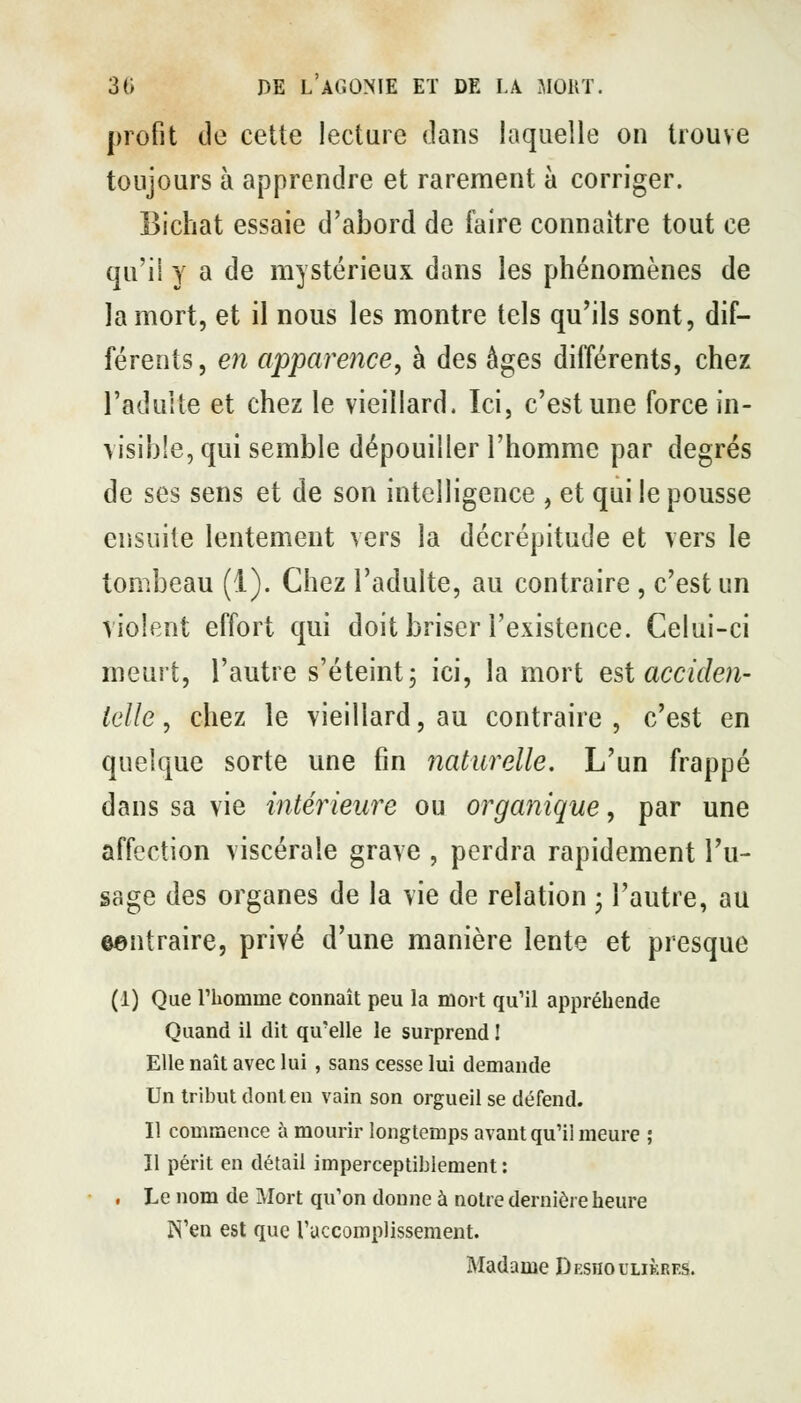 profit de cette lecture dans laquelle on trouve toujours à apprendre et rarement à corriger. Bichat essaie d'abord de faire connaître tout ce qu'il y a de mystérieux dans les phénomènes de la mort, et il nous les montre tels qu'ils sont, dif- férents, en apparence, à des èges différents, chez l'adulte et chez le vieillard. Ici, c'est une force in- visible, qui semble dépouiller l'homme par degrés de ses sens et de son intelligence , et qui le pousse ensuite lentement vers la décrépitude et vers le tombeau (1). Chez l'adulte, au contraire , c'est un violent effort qui doit briser l'existence. Celui-ci meurt, l'autre s'éteint; ici, la mort est accideti- Idle, chez le vieillard, au contraire , c'est en quelque sorte une fin naturelle. L'un frappé dans sa vie intérieure ou organique, par une affection viscérale grave , perdra rapidement Tu- sage des organes de la vie de relation ; l'autre, au eentraire, privé d'une manière lente et presque (1) Que l'homme connaît peu la mort qu'il appréhende Quand il dit qu'elle le surprend I Elle naît avec lui , sans cesse lui demande Un tribut dont eu vain son orgueil se défend. Il commence à mourir longtemps avant qu'il meure ; Il périt en détail imperceptiblement : . Le nom de JMort qu'on donne à notre dernière heure N'en est que ruccomplissement. Madame Deshoulikres.