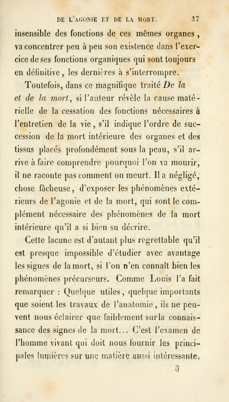 insensible des fonctions de ces mêmes organes, va concentrer peu à peu son existence clans l'exer- cice de ses fonctions organiques qui sont toujours en définitive, les dernières à s'interrompre. Toutefois, dans ce magnifique traité De la et de la mort, si l'auteur révèle la cause maté- rielle de la cessation des fonctions nécessaires à l'entretien de la vie, s'il indique l'ordre de suc- cession de la mort intérieure des organes et des tissus placés profondément sous la peau, s'il ar- rive à faire comprendre pourquoi l'on va mourir, il ne raconte pas comment on meurt. Il a négligé, chose fâcheuse, d'exposer les phénomènes exté- rieurs de l'agonie et de la mort, qui sont le com- plément nécessaire des phénomènes de la mort intérieure qu'il a si bien su décrire. Cette lacune est d'autant plus regrettable qu'il est presque impossible d'étudier avec avantage les signes de la mort, si l'on n'en connaît bien les phénomènes précurseurs. Comme Louis l'a fait remarquer : Quelque utiles, quelque importants que soient les travaux de l'anatomie, ils ne peu- vent nous éclairer que faiblement surla connais- sance des signes de la mort... C'est l'examen de l'homme vivant qui doit nous fournir les princi- pales lumières sur une matière aussi intéressante. 3