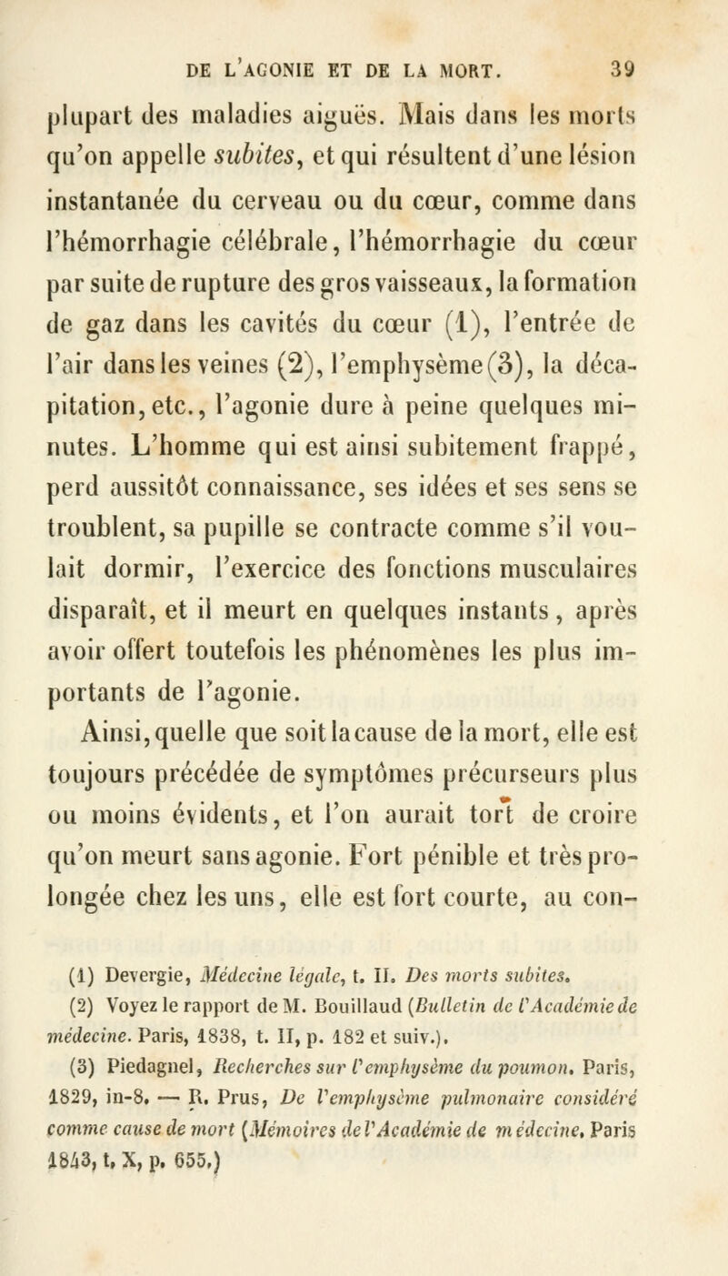 plupart des maladies aiguës. Mais dans les morts qu'on appelle subites, et qui résultent d'une lésion instantanée du cerveau ou du cœur, comme dans l'hémorrhagie célébrale, l'hémorrhagie du cœur par suite de rupture des gros vaisseaux, la formation de gaz dans les cavités du cœur (1), l'entrée de l'air dans les veines (2), l'emphysème(3), la déca- pitation, etc., l'agonie dure à peine quelques mi- nutes. L'homme qui est ainsi subitement frappé, perd aussitôt connaissance, ses idées et ses sens se troublent, sa pupille se contracte comme s'il vou- lait dormir, l'exercice des fonctions musculaires disparaît, et il meurt en quelques instants, après avoir offert toutefois les phénomènes les plus im- portants de l'agonie. Ainsi, quelle que soit la cause de la mort, elle est toujours précédée de symptômes précurseurs plus ou moins évidents, et l'on aurait tort de croire qu'on meurt sans agonie. Fort pénible et très pro- longée chez les uns, elle est fort courte, au con- (1) Devergie, Médecine légale, t. IL Des morts subites. (2) Voyez le rapport de M. Bouillaud {Bulletin de CAcadémie de médecine. Paris, 1838, t. II, p. 182 et suiv.). (3) Piedagnel, Recherches sur Cemphysème du-poumon, Paris, 1829, in-8. — R. Prus, De Vemphysème pulmonaire considéré comme cause de mort {Mémoires deVAcadémie de médecine, Paris 18/i3, t, X, p. 655.)