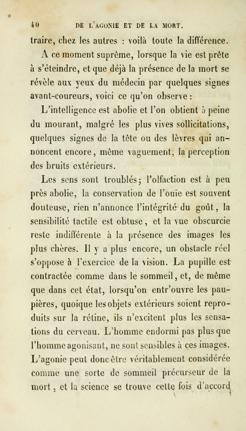 traire, chez les autres : voilà toute la différence. x\ ce moment suprême, lorsque la vie est prête à s'éteindre, et que déjà la présence de la mort se révèle aux yeux du médecin par quelques signes avant-coureurs, voici ce qu'on observe : L'intelligence est abolie et l'on obtient à peine du mourant, malgré les plus vives sollicitations, quelques signes de la tète ou des lèvres qui an- noncent encore, même vaguement, la perception des bruits extérieurs. Les sens sont troublés; l'olfaction est à peu près abolie, la conservation de l'ouïe est souvent douteuse, rien n'annonce l'intégrité du goût, la sensibilité tactile est obtuse, et la vue obscurcie reste indifférente à la présence des images les plus chères. Il y a plus encore, un obstacle réel s'oppose à l'exercice de la vision. La pupille est contractée comme dans le sommeil, et, de même que dans cet état, lorsqu'on entr'ouvre les pau- pières, quoique les objets extérieurs soient repro- duits sur la rétine, ils n'excitent plus les sensa- tions du cerveau. L'homm.e endormi pas plus que l'homme agonisant, ne sont sensibles à ces images. L'agonie peut donc être véritablement considérée comme une sorte de sommeil précurseur de la mort. et la science se trouve cette fois d'accor^