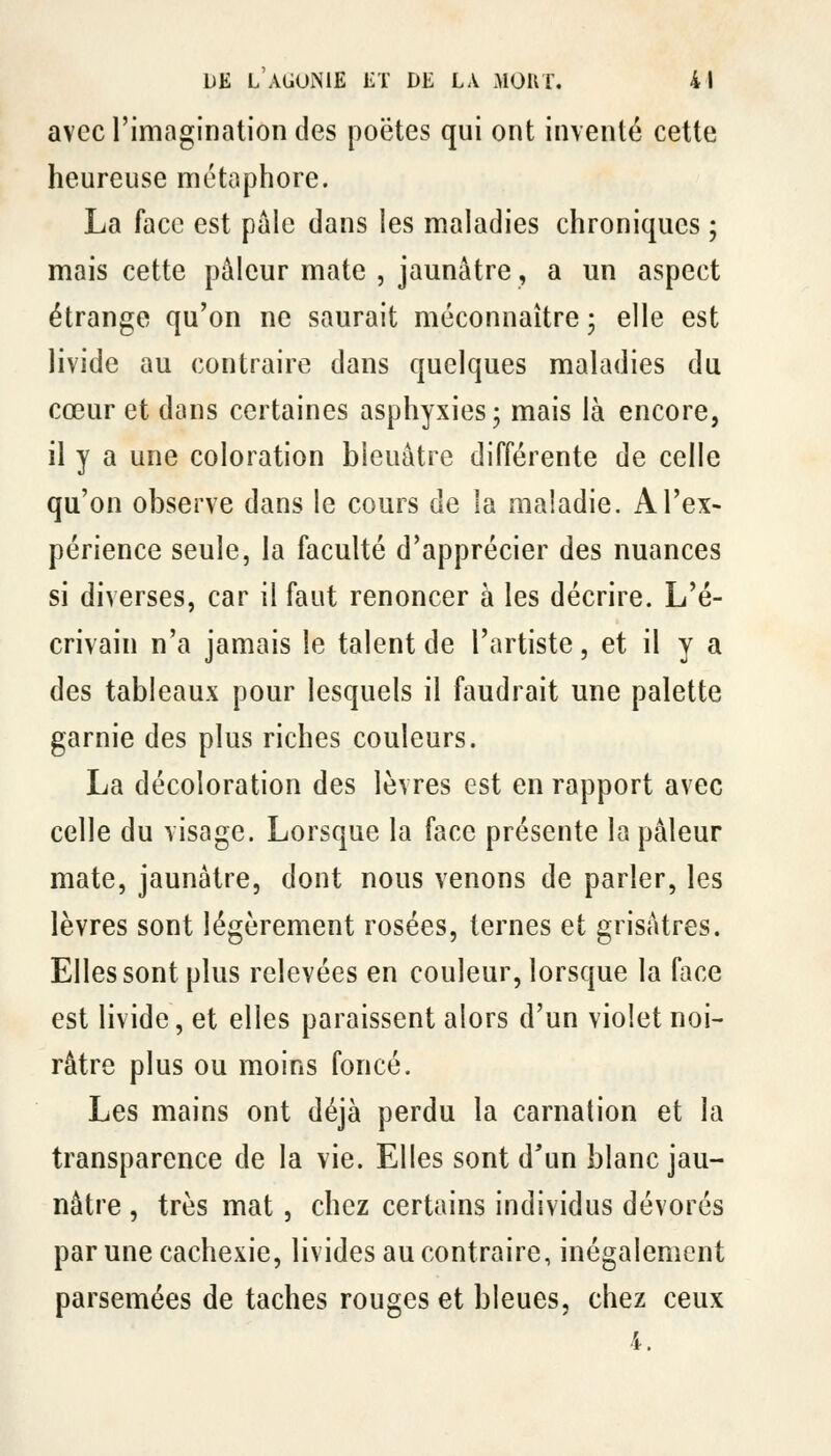 avec l'imagination des poëtes qui ont inventé cette heureuse métaphore. La face est pâle dans les maladies chroniques ; mais cette pâleur mate , jaunâtre, a un aspect étrange qu'on ne saurait méconnaître ; elle est livide au contraire dans quelques maladies du cœur et dans certaines asphyxies; mais là encore, il y a une coloration bleuâtre différente de celle qu'on observe dans le cours de la maladie. A l'ex- périence seule, la faculté d'apprécier des nuances si diverses, car il faut renoncer à les décrire. L'é- crivain n'a jamais le talent de l'artiste, et il y a des tableaux pour lesquels il faudrait une palette garnie des plus riches couleurs. La décoloration des lèvres est en rapport avec celle du visage. Lorsque la face présente la pâleur mate, jaunâtre, dont nous venons de parler, les lèvres sont légèrement rosées, ternes et grisâtres. Elles sont plus relevées en couleur, lorsque la face est livide, et elles paraissent alors d'un violet noi- râtre plus ou moins foncé. Les mains ont déjà perdu la carnation et la transparence de la vie. Elles sont d'un blanc jau- nâtre , très mat, chez certains individus dévorés par une cachexie, livides au contraire, inégalement parsemées de taches rouges et bleues, chez ceux 4.