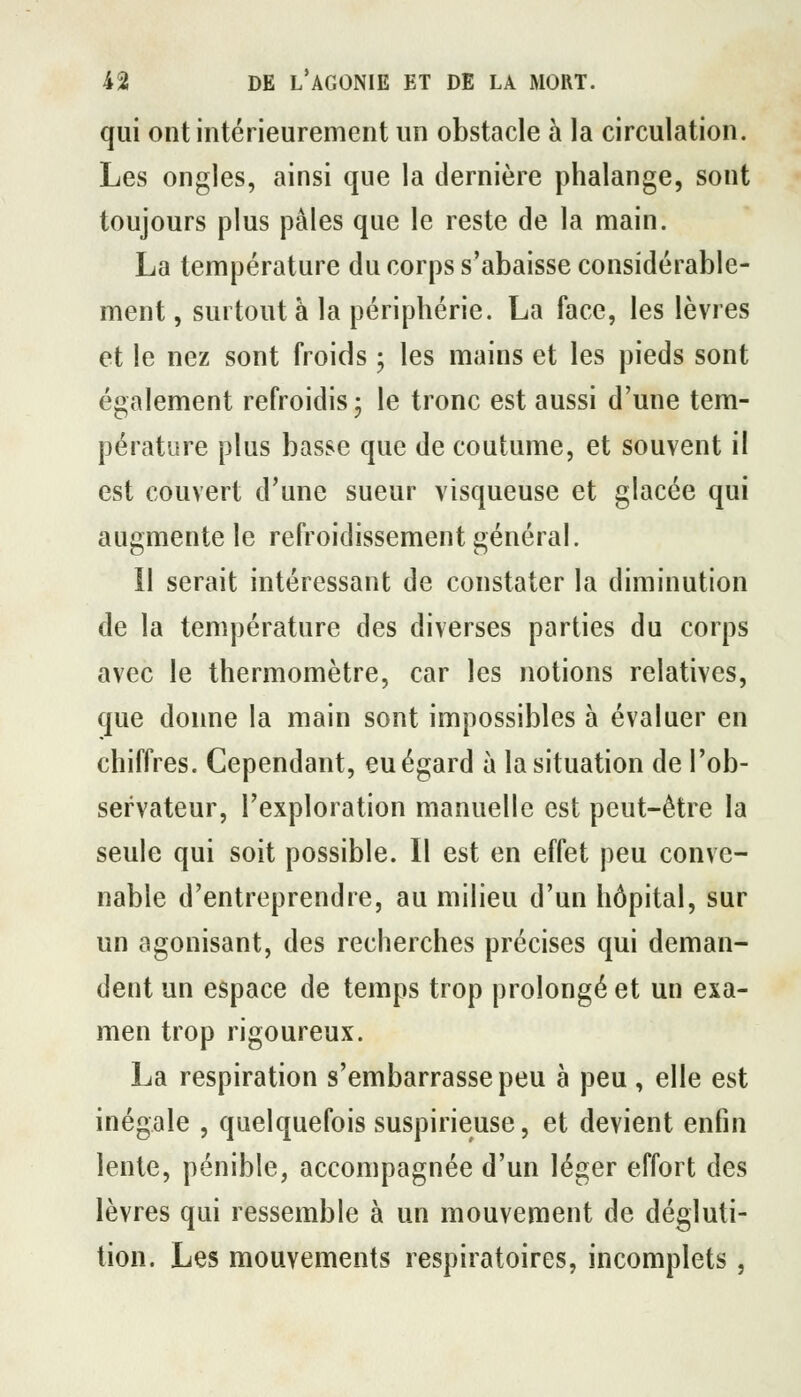 qui ont intérieurement un obstacle à la circulation. Les ongles, ainsi que la dernière phalange, sont toujours plus pâles que le reste de la main. La température du corps s'abaisse considérable- ment, surtout à la périphérie. La face, les lèvres et le nez sont froids ; les mains et les pieds sont également refroidis- le tronc est aussi d'une tem- pérature plus basse que de coutume, et souvent il est couvert d'une sueur visqueuse et glacée qui augmente le refroidissement général. 11 serait intéressant de constater la diminution de la température des diverses parties du corps avec le thermomètre, car les notions relatives, que donne la main sont impossibles à évaluer en chiffres. Cependant, eu égard à la situation de l'ob- servateur, l'exploration manuelle est peut-être la seule qui soit possible. Il est en effet peu conve- nable d'entreprendre, au milieu d'un hôpital, sur un agonisant, des recherches précises qui deman- dent un espace de temps trop prolongé et un exa- men trop rigoureux. La respiration s'embarrasse peu à peu , elle est inégale , quelquefois suspirieuse, et devient enfin lente, pénible, accompagnée d'un léger effort des lèvres qui ressemble à un mouvement de dégluti- tion. Les mouvements respiratoires, incomplets,