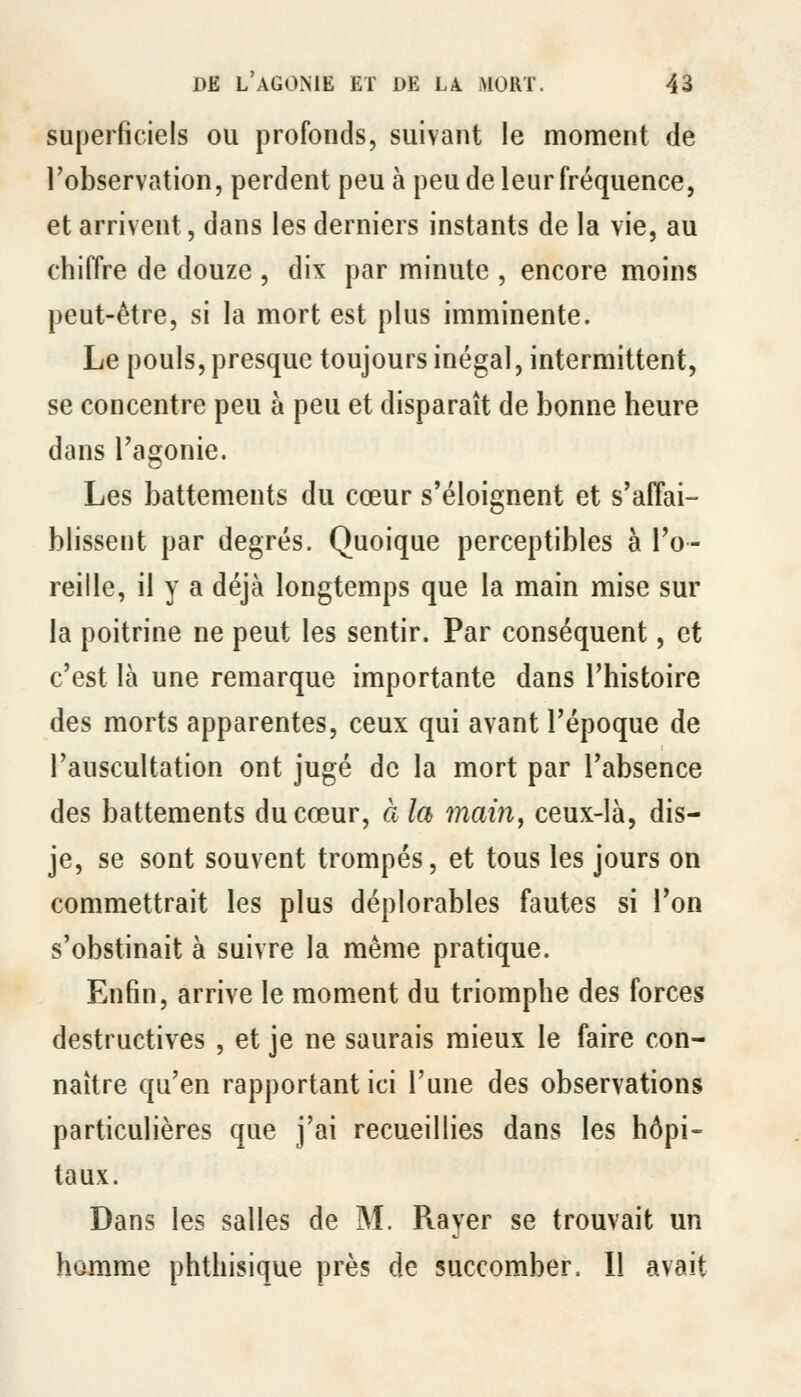 superficiels ou profonds, suivant le moment de l'observation, perdent peu à peu de leur fréquence, et arrivent, dans les derniers instants de la vie, au chiffre de douze , dix par minute , encore moins peut-être, si la mort est plus imminente. Le pouls, presque toujours inégal, intermittent, se concentre peu à peu et disparaît de bonne heure dans l'agonie. Les battements du cœur s'éloignent et s'affai- blissent par degrés. Quoique perceptibles à l'o- reille, il y a déjà longtemps que la main mise sur la poitrine ne peut les sentir. Par conséquent, et c'est là une remarque importante dans l'histoire des morts apparentes, ceux qui avant l'époque de l'auscultation ont jugé de la mort par l'absence des battements du cœur, àla main, ceux-là, dis- je, se sont souvent trompés, et tous les jours on commettrait les plus déplorables fautes si l'on s'obstinait à suivre la même pratique. Enfin, arrive le moment du triomphe des forces destructives , et je ne saurais mieux le faire con- naître qu'en rapportant ici l'une des observations particulières que j'ai recueillies dans les hôpi- taux. Dans les salles de M. Rayer se trouvait un homme phthisique près de succomber. Il avait