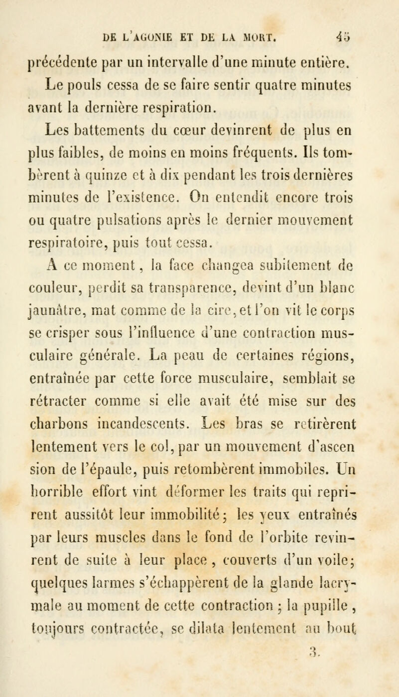 précédente par un intervalle d'une minute entière. Le pouls cessa de se faire sentir quatre minutes avant la dernière respiration. Les battements du cœur devinrent de plus en plus faibles, de moins en moins fréquents. Ils tom- bèrent à quinze et à dix pendant les trois dernières minutes de l'existence. On entendit encore trois ou quatre pulsations après le dernier mouvement respiratoire, puis tout cessa. A ce moment, la face changea subitement de couleur, perdit sa transparence, devint d'un blanc jaunâtre, mat comme de la cire, et l'on vit le corps se crisper sous l'influence d'une contraction mus- culaire générale. La peau de certaines régions, entraînée par cette force musculaire, semblait se rétracter comme si elle avait été mise sur des charbons incandescents. Les bras se retirèrent lentement vers le col, par un mouvement d'ascen sion de l'épaule, puis retombèrent immobiles. Un horrible effort vint déformer les traits qui repri- rent aussitôt leur immobilité; les yeux entraînés par leurs muscles dans le fond de l'orbite revin- rent de suite à leur place , couverts d'un voile; quelques larmes s'échappèi^ent de la glande lacry- maie au moment de cette contraction ; la pupille , toujours contractée, se dilata lentement nu bout