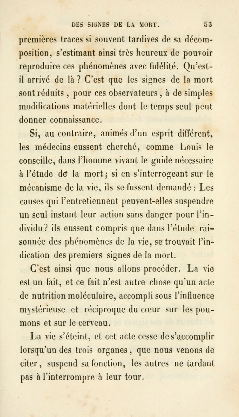 premières traces si souvent tardives de sa décom- position, s'estimant ainsi très heureux de pouvoir reproduire ces phénomènes avec fidélité. Qu'est- il arrivé de là ? C'est que les signes de la mort sont réduits , pour ces observateurs, à de simples modifications matérielles dont le temps seul peut donner connaissance. Si, au contraire, animés d'un esprit différent, les médecins eussent cherché, comme Louis le conseille, dans l'homme vivant le guide nécessaire à l'étude d^ la mort; si en s'interrogeant sur le mécanisme de la vie, ils se fussent demandé : Les causes qui l'entretiennent peuvent-elles suspendre un seul instant leur action sans danger pour l'in- dividu? ils eussent compris que dans l'étude rai- sonnée des phénomènes de la vie, se trouvait l'in- dication des premiers signes de la mort. C'est ainsi que nous allons procéder. La vie est un fait, et ce fait n'est autre chose qu'un acte de nutrition moléculaire, accompli sous l'influence mystérieuse et réciproque du cœur sur les pou- mons et sur le cerveau. La vie s'éteint, et cet acte cesse de s'accomplir lorsqu'un des trois organes, que nous venons de citer, suspend sa fonction, les autres ne tardant pas à l'interrompre à leur tour.