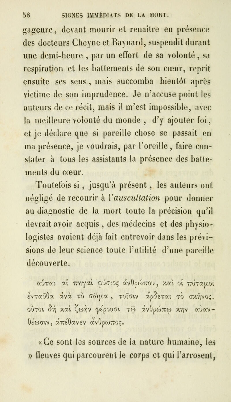 gageure, devant mourir et renaître en présence des docteurs Cheyne et Baynard, suspendit durant une demi-heure , par un effort de sa volonté, sa respiration et les battements de son cœur, reprit ensuite ses sens, mais succomba bientôt après victime de son imprudence. Je n'accuse point les auteurs de ce récit, mais il m'est impossible, avec la meilleure volonté du monde , d'y ajouter foi, et je déclare que si pareille chose se passait en ma présence, je voudrais, par l'oreille, faire con- stater à tous les assistants la présence des batte- ments du cœur. Toutefois si , jusqu'à présent, les auteurs ont négligé de recourir à Vauscultation pour donner au diagnostic de la mort toute la précision qu'il devrait avoir acquis , des médecins et des physio- logistes avaient déjà fait entrevoir dans les prévi- sions de leur science toute l'utilité d'une pareille découverte. a Ce sont les sources de la nature humaine, les » fleuves qui parcourent le corps et qui l'arrosent,