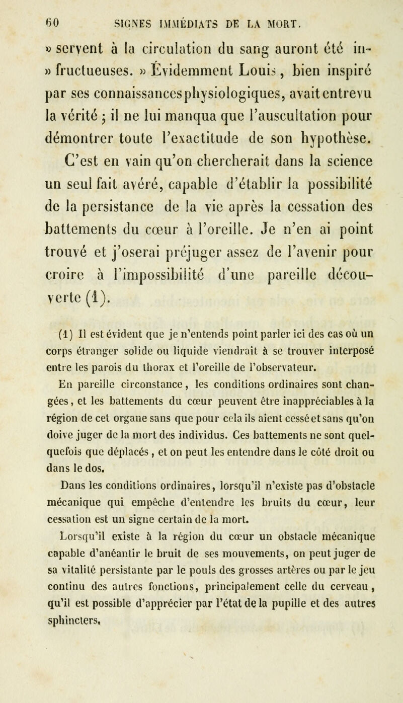 w servent à la circulation du sang auront été in- » fructueuses. » Évidemment Louis, bien inspiré ;pii par ses connaissancesphysiologiques, avait entrevu la vérité j il ne lui manqua que l'auscultation pour démontrer toute l'exactitude de son hypothèse. C'est en vain qu'on chercherait dans la science un seul fait avéré, capable d'établir la possibilité de la persistance de la vie après la cessation des battements du cœur à l'oreille. Je n'en ai point trouvé et j'oserai préjuger assez de l'avenir pour croire à l'impossibilité d'une pareille décou- verte (1). (1) Il est évident que je n'entends point parler ici des cas où un corps étranger solide ou liquide viendrait à se trouver interposé entre les parois du thorax et Toreille de l'observateur. En pareille circonstance, les conditions ordinaires sont chan- gées , et les battements du cœur peuvent être inappréciables à la région de cet organe sans que pour cela ils aient cessé et sans qu'on doive juger de la mort des individus. Ces battements ne sont quel- quefois que déplacés, et on peut les entendre dans le côté droit ou dans le dos. Dans les conditions ordinaires, lorsqu'il n'existe pas d'obstacle mécanique qui empêche d'entendre les bruits du cœur, leur cessation est un signe certain de la mort. Lorsqu'il existe à la région du cœur un obstacle mécanique capable d'anéantir le bruit de ses mouvements, on peut juger de sa vitalité persistante par le pouls des grosses artères ou par le jeu continu des autres fonctions, principalement celle du cerveau, qu'il est possible d'apprécier par l'état de la pupille et des autres sphincters.