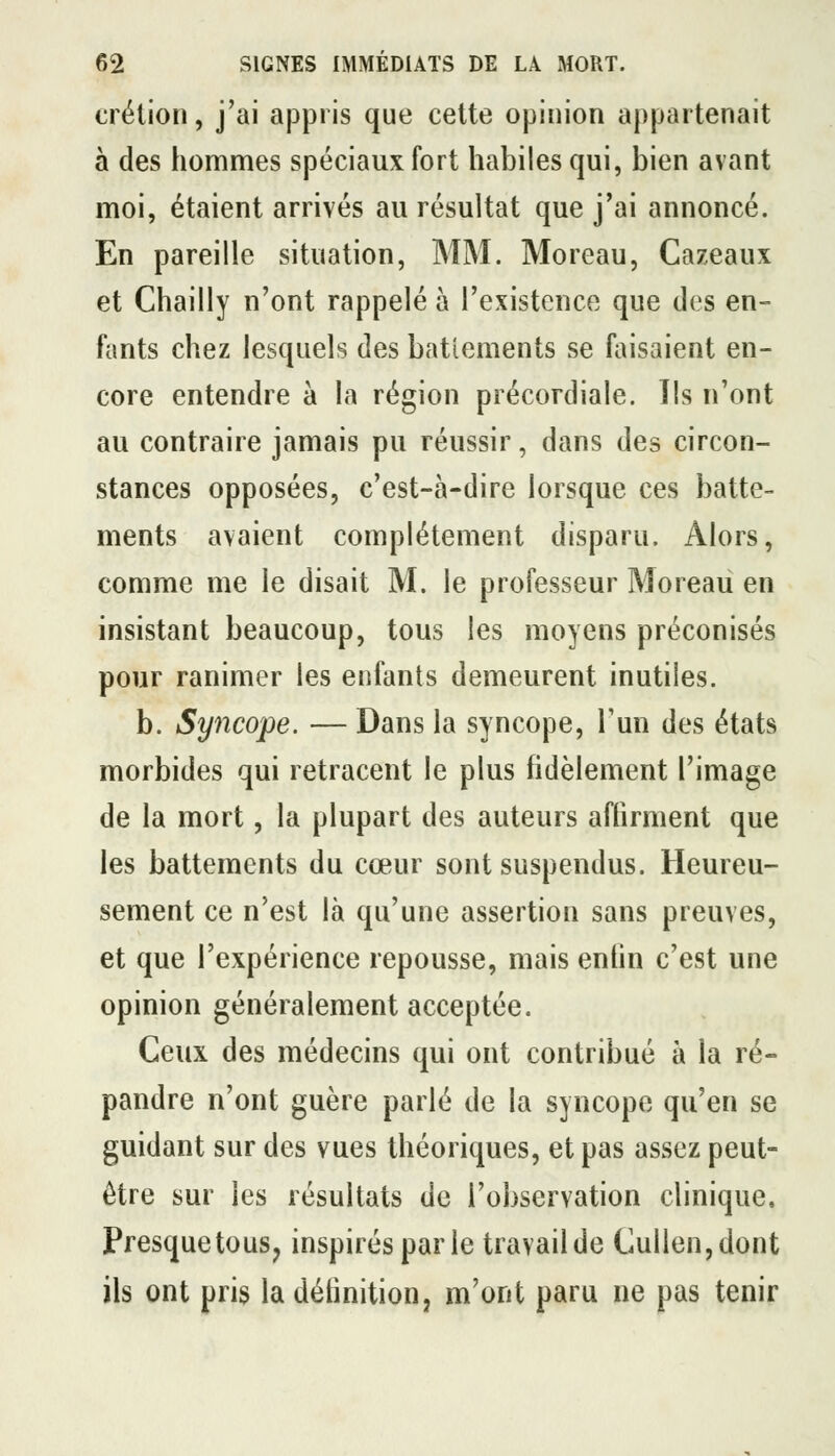 crétion, j'ai appris que cette opinion appartenait à des hommes spéciaux fort habiles qui, bien avant moi, étaient arrivés au résultat que j'ai annoncé. En pareille situation, MM. Moreau, Cazeaux et Chailly n'ont rappelé à l'existence que des en- fants chez lesquels des batîements se faisaient en- core entendre à la région précordiale. Ils n'ont au contraire jamais pu réussir, dans des circon- stances opposées, c'est-à-dire lorsque ces batte- ments avaient complètement disparu. Alors, comme me le disait M. le professeur Moreau en insistant beaucoup, tous les moyens préconisés pour ranimer les enfants demeurent inutiles. b. Syncope. — Dans la syncope, Fun des états morbides qui retracent le plus fidèlement l'image de la mort, la plupart des auteurs affirment que les battements du cœur sont suspendus. Heureu- sement ce n'est là qu'une assertion sans preuves, et que l'expérience repousse, mais entin c'est une opinion généralement acceptée. Ceux des médecins qui ont contribué à la ré- pandre n'ont guère parlé de la syncope qu'en se guidant sur des vues théoriques, et pas assez peut- être sur les résultats de l'observation clinique. Presque tous, inspirés par le travail de Cullen,dont ils ont pris la définition, m'ont paru ne pas tenir