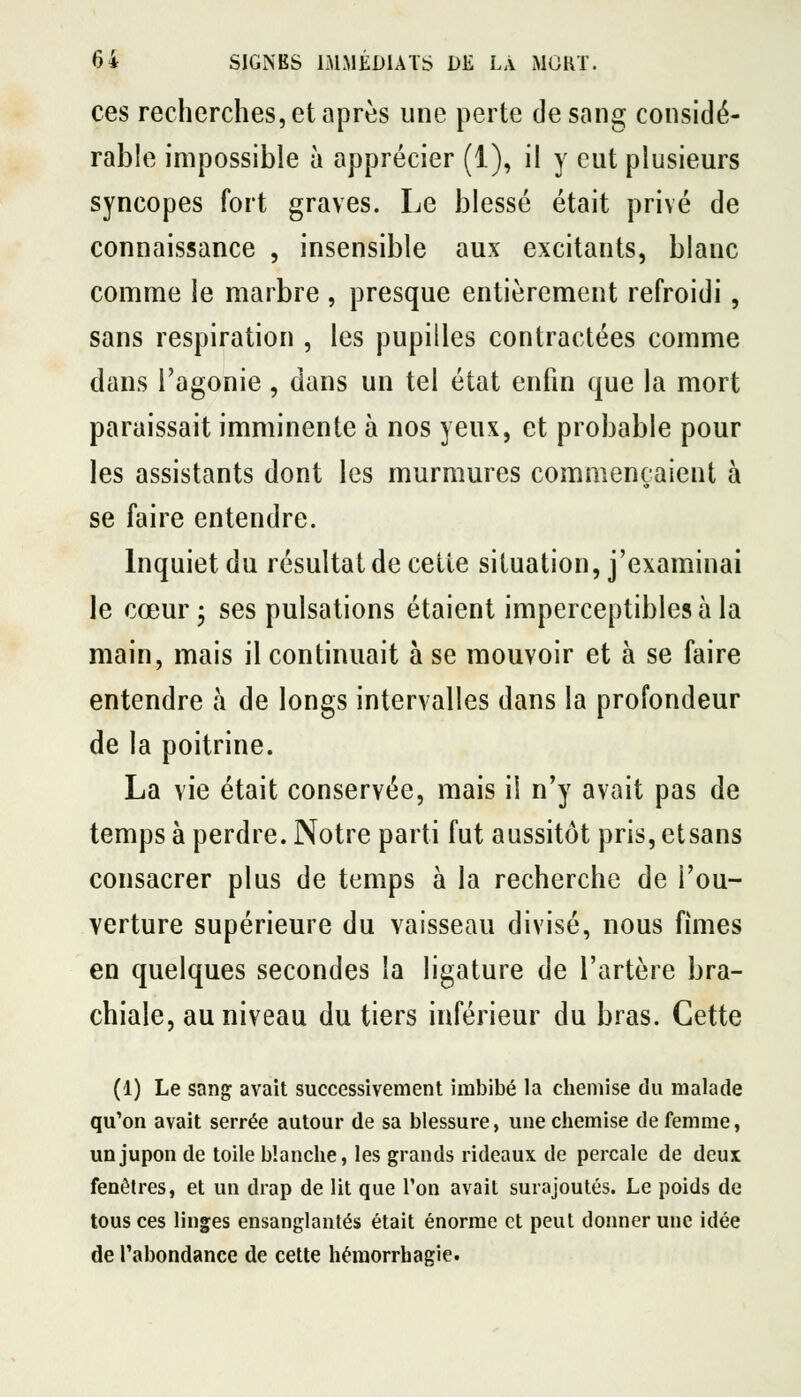 ces recherches, et après une perte desong considé- rable impossible à apprécier (1), il y eut plusieurs syncopes fort graves. Le blessé était privé de connaissance , insensible aux excitants, blanc comme le marbre , presque entièrement refroidi, sans respiration , les pupilles contractées comme dans l'agonie , dans un tel état enfin que la mort paraissait imminente à nos yeux, et probable pour les assistants dont les murmures commençaient à se faire entendre. Inquiet du résultat de cette situation, j'examinai le cœur 3 ses pulsations étaient imperceptibles à la main, mais il continuait à se mouvoir et à se faire entendre à de longs intervalles dans la profondeur de la poitrine. La vie était conservée, mais il n'y avait pas de temps à perdre. Notre parti fut aussitôt pris, etsans consacrer plus de temps à la recherche de l'ou- verture supérieure du vaisseau divisé, nous fîmes en quelques secondes la ligature de l'artère bra- chiale, au niveau du tiers inférieur du bras. Cette (1) Le sang avait successivement imbibé la chemise du malade qu'on avait serrée autour de sa blessure, une chemise de femme, un jupon de toile blanche, les grands rideaux de percale de deux fenêtres, et un drap de lit que l'on avait surajoutés. Le poids de tous ces linges ensanglantés était énorme et peut donner une idée de l'abondance de cette héraorrhagie.