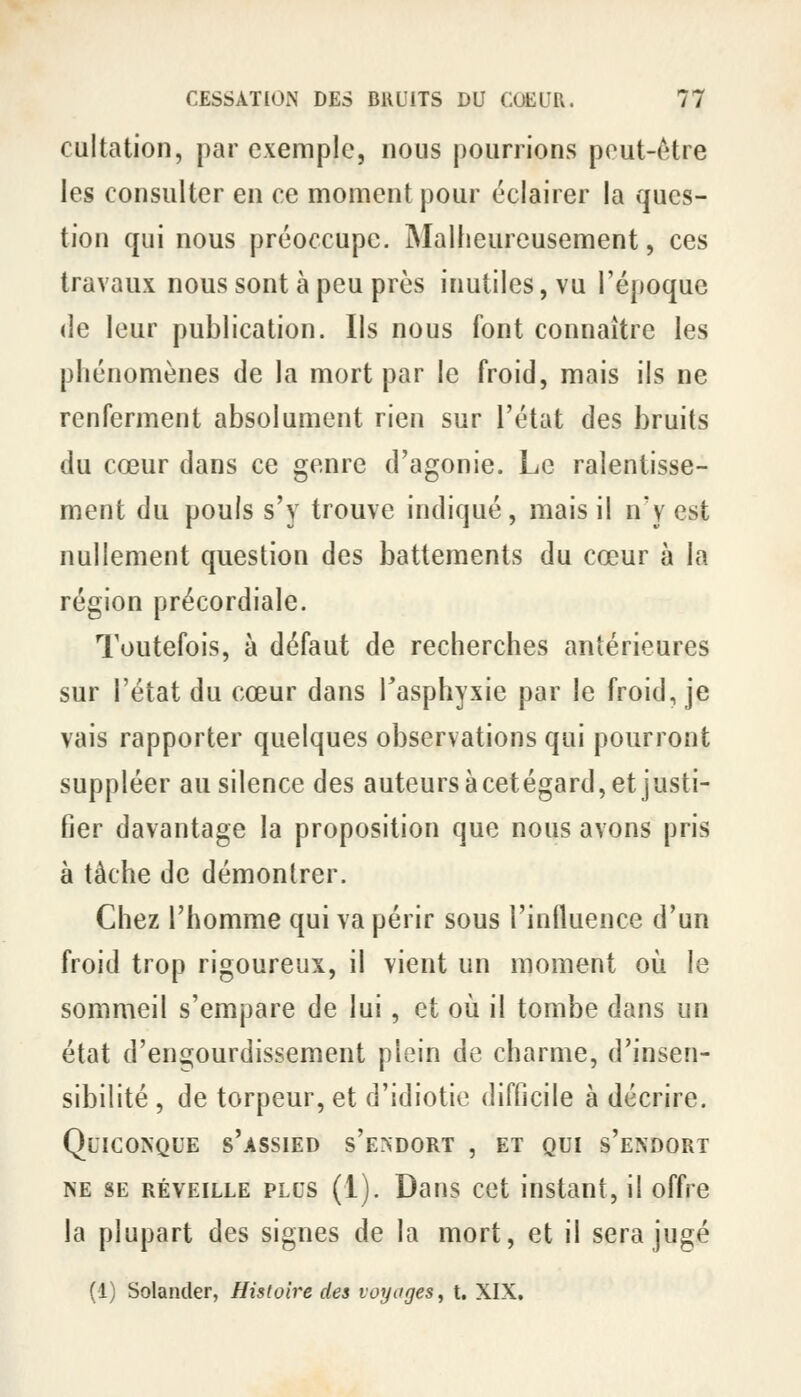 cultation, par exemple, nous pourrions peut-être les consulter en ce moment pour éclairer la ques- tion qui nous préoccupe. Mallieureusement, ces travaux nous sont à peu près inutiles, vu l'époque (le leur publication. Ils nous font connaître les phénomènes de la mort par le froid, mais ils ne renferment absolument rien sur l'état des bruits du cœur dans ce genre d'agonie. Le ralentisse- ment du pouls s'y trouve indiqué, mais il n'y est nullement question des battements du cœur à la région précordiale. Toutefois, à défaut de recherches antérieures sur l'état du cœur dans Tasphyxie par le froid, je vais rapporter quelques observations qui pourront suppléer au silence des auteurs à cetégard, et justi- fier davantage la proposition que nous avons pris à tâche de démontrer. Chez l'homme qui va périr sous l'influence d'un froid trop rigoureux, il vient un moment où le sommeil s'empare de lui, et où il tombe dans un état d'encçourdissement plein de charme, d'insen- sibilité , de torpeur, et d'idiotie difficile à décrire. Quiconque s'assied s'E^DORT , et qui s'endort NE SE RÉVEILLE PLUS (1). Dans cct iustaut, il offre la plupart des signes de la mort, et il sera jugé (1) Solander, Histoire des voyages^ t. XIX,
