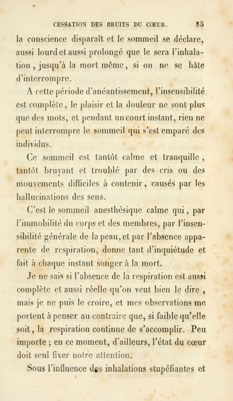 la conscience disparaît et le sommeil se déclare, aussi lourd et aussi prolongé que le sera l'inhala- tion , jusqu'à la mort même, si on ne se hâte d'interrompre. A cette période d'anéantissement, l'insensibilité est complète, le plaisir et la douleur ne sont plus que des mois, et pendant un court instant, rien ne peut interrompre le sommeil qui s'est emparé des individus. Ce sommeil est tantôt calme et tranquille , tantôt bruyant et troublé par des cris ou des mouvements difficiles à contenir, causés par les hallucinations des sens. C'est le sommeil anesthésique calme qui, par l'immobilité du corps et des membres, par l'insen- sibilité générale de la peau, et par l'absence appa- rente de respiration, donne tant d'inquiétude et fait à chaque instant songer à la mort. Je ne sais si l'absence de la respiration est aussi complète et aussi réelle qu'on veut bien le dire , mais je ne puis le croire, et mes observations me portent à penser au contraire que, si faible qu'elle soit, la respiration continue de s'accomplir. Peu importe ; en ce moment, d'ailleurs, l'état du cœur doit seul fixer notre attention. Sous l'influence dgs inhalations stupéfiantes et