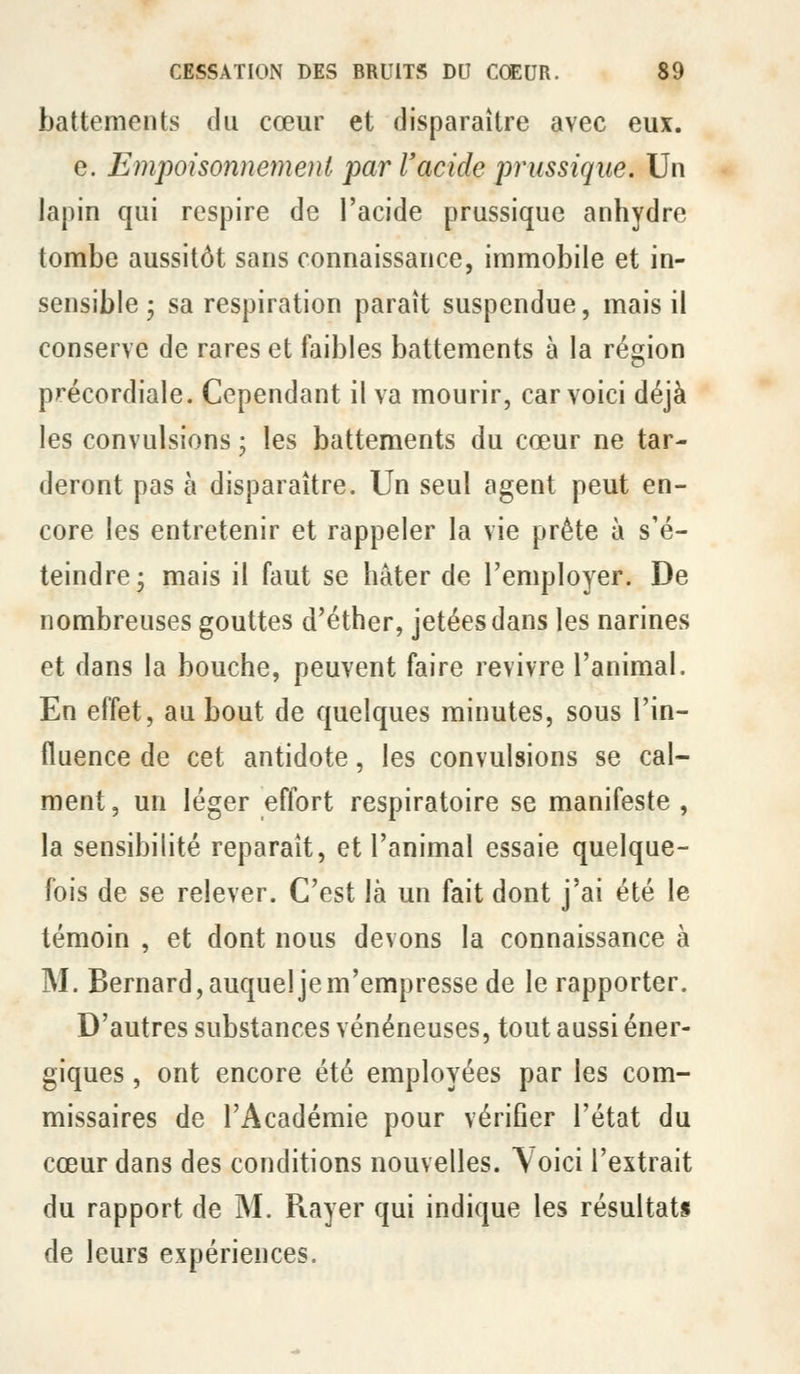 battements du cœur et disparaître avec eux. e. Empoisonnement par racide prussiqiie. Un lapin qui respire de l'acide prussique anhydre tombe aussitôt sans connaissance, immobile et in- sensible ; sa respiration paraît suspendue, mais il conserve de rares et faibles battements à la région précordiale. Cependant il va mourir, car voici déjà les convulsions ; les battements du cœur ne tar- deront pas à disparaître. Un seul agent peut en- core les entretenir et rappeler la vie prête à s'é- teindre- mais il faut se hâter de l'employer. De nombreuses gouttes d'éther, jetées dans les narines et dans la bouche, peuvent faire revivre l'animal. En effet, au bout de quelques minutes, sous l'in- fluence de cet antidote, les convulsions se cal- ment , un léger effort respiratoire se manifeste , la sensibilité reparaît, et l'animal essaie quelque- fois de se relever. C'est là un fait dont j'ai été le témoin , et dont nous devons la connaissance à M. Bernard, auquel je m'empresse de le rapporter. D'autres substances vénéneuses, tout aussi éner- giques , ont encore été employées par les com- missaires de l'Académie pour vériher l'état du cœur dans des conditions nouvelles, \oici l'extrait du rapport de M. Rayer qui indique les résultats de leurs expériences.