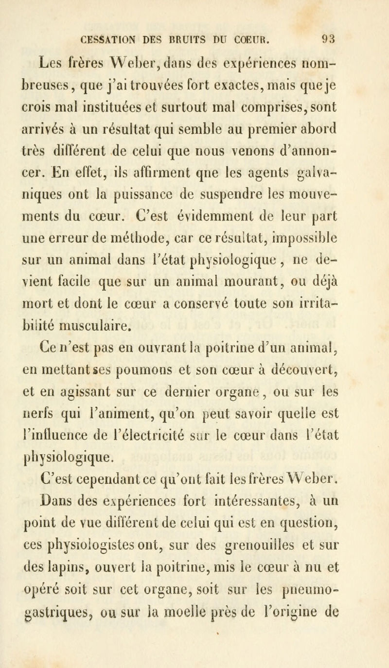 Les frères Weber, dans des expériences nom- breuses, que j'ai trouvées fort exactes, mais que je crois mal instituées et surtout mal comprises, sont arrivés à un résultat qui semble au premier abord très différent de celui que nous venons d'annon- cer. En effet, ils affirment que les agents galva- niques ont la puissance de suspendre les mouve- ments du cœur. C'est évidemment de leur part une erreur de méthode, car ce résultat, impossible sur un animal dans l'état physiologique , ne de- vient facile que sur un animal mourant, ou déjà mort et dont le cœur a conservé toute son irrita- bilité musculaire. Ce n'est pas en ouvrant la poitrine d'un animal, en mettant ses poumons et son cœur à découvert, et en agissant sur ce dernier organe, ou sur les nerfs qui l'animent, qu'on peut savoir quelle est l'influence de l'électricité sur le cœur dans l'état physiologique. C'est cependant ce qu'ont fait les frères Weber, Dans des expériences fort intéressantes, à un point de vue différent de celui qui est en question, ces physiologistes ont, sur des grenouilles et sur des lapins, ouvert la poitrine, mis le cœur à nu et opéré soit sur cet organe, soit sur les pneumo- gastriques, ou sur la moelle près de l'origine de