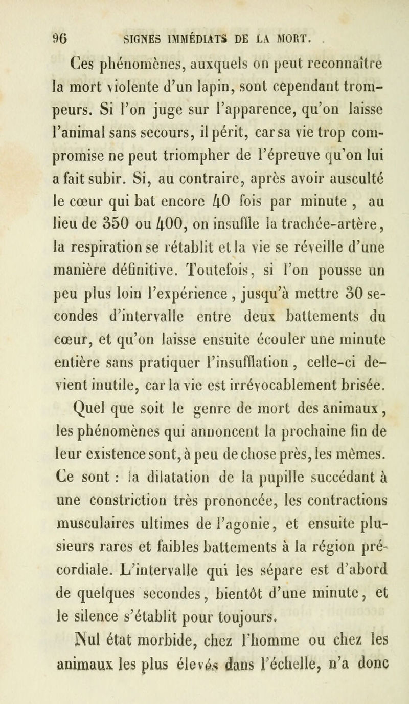 Ces phénomènes, auxquels on peut reconnaître la mort violente d'un lapin, sont cependant trom- peurs. Si l'on juge sur l'apparence, qu'on laisse l'animal sans secours, il périt, car sa vie trop com- promise ne peut triompher de l'épreuve qu'on lui a fait subir. Si, au contraire, après avoir ausculté le cœur qui bat encore liO fois par minute , au lieu de 350 ou 400, on insuflle la trachée-artère, la respiration se rétablit et la vie se réveille d'une manière définitive. Toutefois, si l'on pousse un peu plus loin l'expérience , jusqu'à mettre 30 se- condes d'intervalle entre deux battements du cœur, et qu'on laisse ensuite écouler une minute entière sans pratiquer l'insufflation , celle-ci de- vient inutile, car la vie est irrévocablement brisée. Quel que soit le genre de mort des animaux, les phénomènes qui annoncent la prochaine fin de leur existence sont, à peu de chose près, les mêmes. Ce sont : ia dilatation de la pupille succédant à une constriction très prononcée, les contractions musculaires ultimes de l'agonie, et ensuite plu- sieurs rares et faibles battements à la région pré- cordiale. L'intervalle qui les sépare est d'abord de quelques secondes, bientôt d'une minute, et le silence s'établit pour toujours. Nul état morbide, chez rhomme ou chez les animaux les plus élevas dans l'échelle, n'a donc