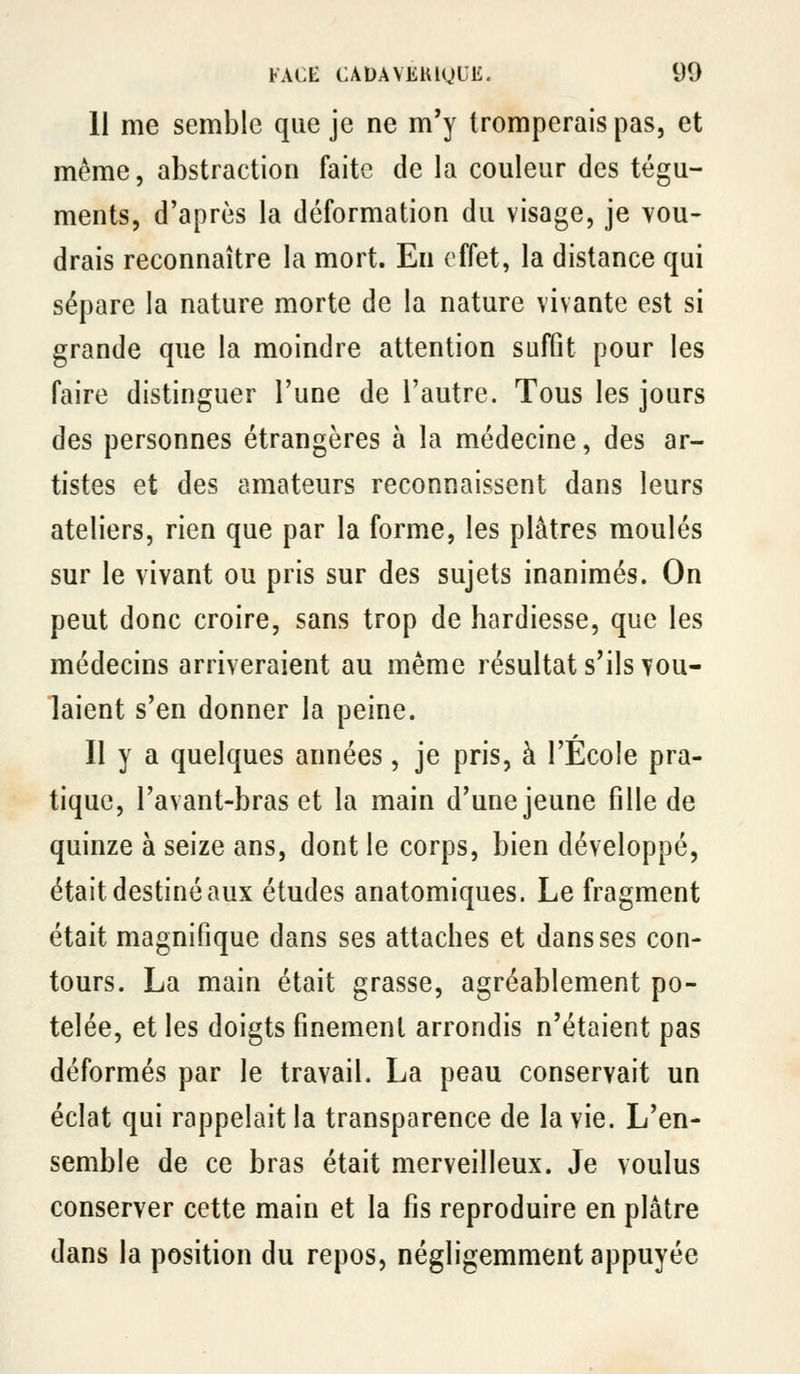11 me semble que je ne m'y tromperais pas, et même, abstraction faite de la couleur des tégu- ments, d'après la déformation du visage, je vou- drais reconnaître la mort. En effet, la distance qui sépare la nature morte de la nature vivante est si grande que la moindre attention suffit pour les faire distinguer l'une de l'autre. Tous les jours des personnes étrangères à la médecine, des ar- tistes et des amateurs reconnaissent dans leurs ateliers, rien que par la forme, les plâtres moulés sur le vivant ou pris sur des sujets inanimés. On peut donc croire, sans trop de hardiesse, que les médecins arriveraient au même résultat s'ils vou- laient s'en donner la peine. Il y a quelques années, je pris, à l'Ecole pra- tique, l'avant-bras et la main d'une jeune fille de quinze à seize ans, dont le corps, bien développé, était destiné aux études anatomiques. Le fragment était magnifique dans ses attaches et dans ses con- tours. La main était grasse, agréablement po- telée, et les doigts finement arrondis n'étaient pas déformés par le travail. La peau conservait un éclat qui rappelait la transparence de la vie. L'en- semble de ce bras était merveilleux. Je voulus conserver cette main et la fis reproduire en plâtre dans la position du repos, négligemment appuyée