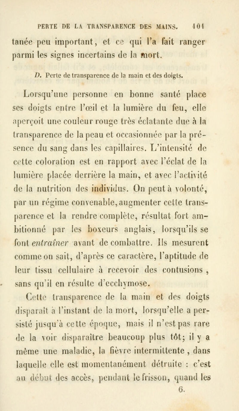 tanée peu important, et ce qui l'a fait ranger parmi les signes incertains de la mort. D. Perle de transparence de la main et des doigts. Lorsqu'une personne en bonne santé place ses doigts entre l'œil et la lumière du feu, elle aperçoit une couleur rouge très éclatante due à la transparence de la peau et occasionnée par la pré- sence du sang dans les capillaires. L'intensité de cotte coloration est en rapport avec l'éclat de la lumière placée derrière la main, et avec l'activité de la nutrition des individus. On peut à volonté, par un régime convenable, augmenter cette trans- parence et la rendre complète, résultat fort am- bitionné par les boxeurs anglais, lorsqu'ils se font en^raf/îer avant de combattre, lis mesurent comme on sait, d'après ce caractère, l'aptitude de leur tissu cellulaire à recevoir des contusions , sans qu'il en résulte d'ecchymose. Cette transparence de la main et des doigts disparaît à l'instant de la mort, lorsqu'elle a per- sisté jusqu'à cette époque, mais il n'est pas rare de la voir disparaître beaucoup plus tôt; il y a même une maladie, la fièvre intermittente , dans laquelle elle est momentanément détruite : c'est au début des accès, pendant le frisson, quand les G.
