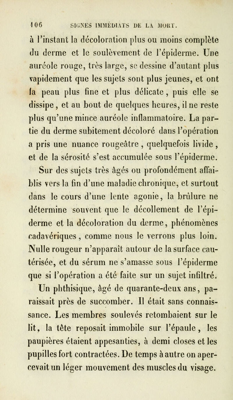à l'instant la décoloration plus ou moins complète du derme et le soulèvement de l'épiderme. Une auréole rouge, très large, se dessine d'autant plus vapidement que les sujets sont plus jeunes, et ont la peau plus fine et plus délicate, puis elle se dissipe, et au bout de quelques heures, il ne reste plus qu'une mince auréole inflammatoire. La par- tie du derme subitement décoloré dans l'opération a pris une nuance rougeâtre , quelquefois livide , et de la sérosité s'est accumulée sous l'épiderme. Sur des sujets très âgés ou profondément affai- blis vers la fin d'une maladie chronique, et surtout dans le cours d'une lente agonie, la brûlure ne détermine souvent que le décollement de l'épi- derme et la décoloration du derme, phénomènes cadavériques, comme nous le verrons plus loin. Nulle rougeur n'apparaît autour de la surface cau- térisée, et du sérum ne s'amasse sous l'épiderme que si l'opération a été faite sur un sujet infiltré. Un phthisique, âgé de quarante-deux ans, pa- raissait près de succomber. Il était sans connais- sance. Les membres soulevés retombaient sur le lit, la tête reposait immobile sur l'épaule, les paupières étaient appesanties, à demi closes et les pupilles fort contractées. De temps à autre on aper- cevait un léger mouvement des muscles du visage.