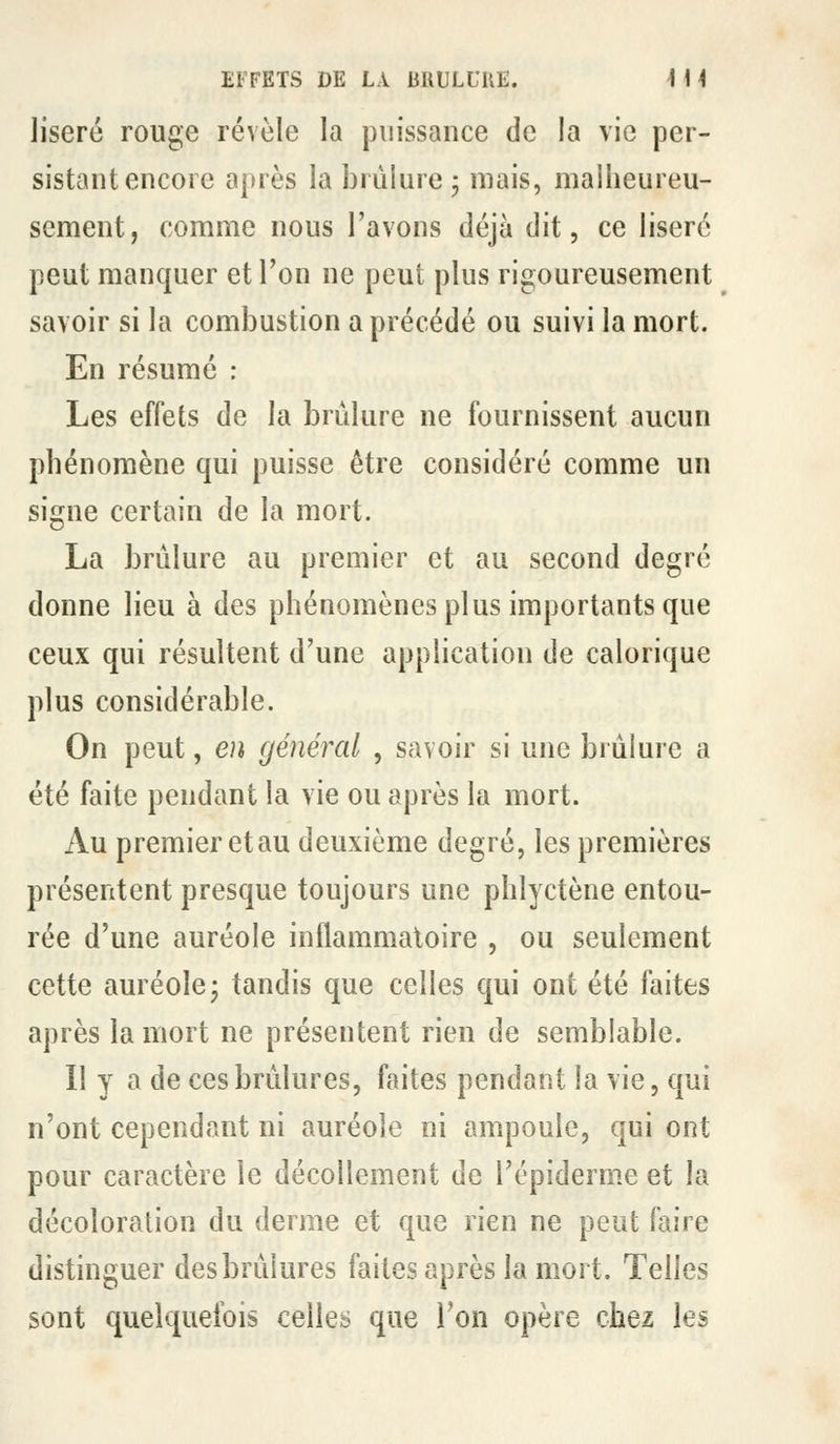 liseré rouge révèle la puissance de la vie per- sistant encore a|)rès la brûlure j mais, malheureu- sement, comme nous l'avons déjà dit, ce liseré peut manquer et l'on ne peut plus rigoureusement savoir si la combustion a précédé ou suivi la mort. En résumé : Les effets de la brûlure ne fournissent aucun phénomène qui puisse être considéré comme un signe certain de la mort. La brûlure au premier et au second degré donne lieu à des phénomènes plus importants que ceux qui résultent d'une application de calorique plus considérable. On peut, en général , savoir si une brûlure a été faite pendant la vie ou après la mort. Au premier etau deuxième degré, les premières présentent presque toujours une phlyctène entou- rée d'une auréole inflammatoire , ou seulement cette auréole- tandis que celles qui ont été faites après la mort ne présentent rien de semblable. 11 y a de ces brûlures, faites pendant la vie, qui n'ont cependant ni auréole ni ampoule, qui ont pour caractère le décollement de l'épiderm.e et la décoloration du derme et que rien ne peut faire distinguer des brûlures faites après la mort. Telles sont quelquefois celles que Ton opère chez les