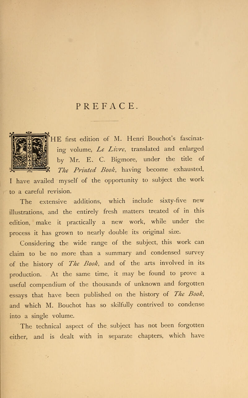 PREFACE. 'HE first edition of M. Henri Bouchot's fascinat- ing volume, Le Livre, translated and enlarged by Mr. E. C. Bigmore, under the title of tK The Printed Book, having become exhausted, I have availed myself of the opportunity to subject the work to a careful revision. The extensive additions, which include sixty-five new illustrations, and the entirely fresh matters treated of in this edition, make it practically a new work, while under the process it has grown to nearly double its original size. Considering the wide range of the subject, this work can claim to be no more than a summary and condensed survey of the history of The Book, and of the arts involved in its production. At the same time, it may be found to prove a useful compendium of the thousands of unknown and forgotten essays that have been published on the history of The Book, and which M. Bouchot has so skilfully contrived to condense into a single volume. The technical aspect of the. subject has not been forgotten either, and is dealt with in separate chapters, which have