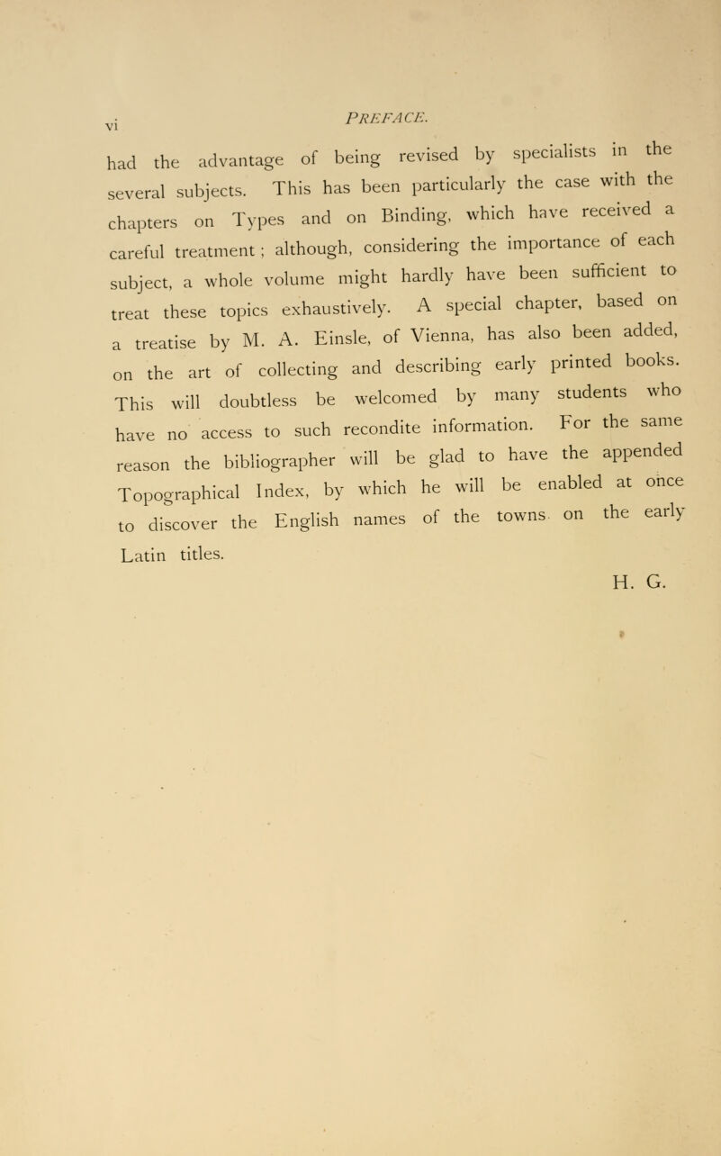 had the advantage of being revised by specialists in the several subjects. This has been particularly the case with the chapters on Types and on Binding, which have received a careful treatment; although, considering the importance of each subject, a whole volume might hardly have been sufficient to treat these topics exhaustively. A special chapter, based on a treatise by M. A. Einsle, of Vienna, has also been added, on the art of collecting and describing early printed books. This will doubtless be welcomed by many students who have no access to such recondite information. For the same reason the bibliographer will be glad to have the appended Topographical Index, by which he will be enabled at once to discover the English names of the towns on the early Latin titles. H. G.