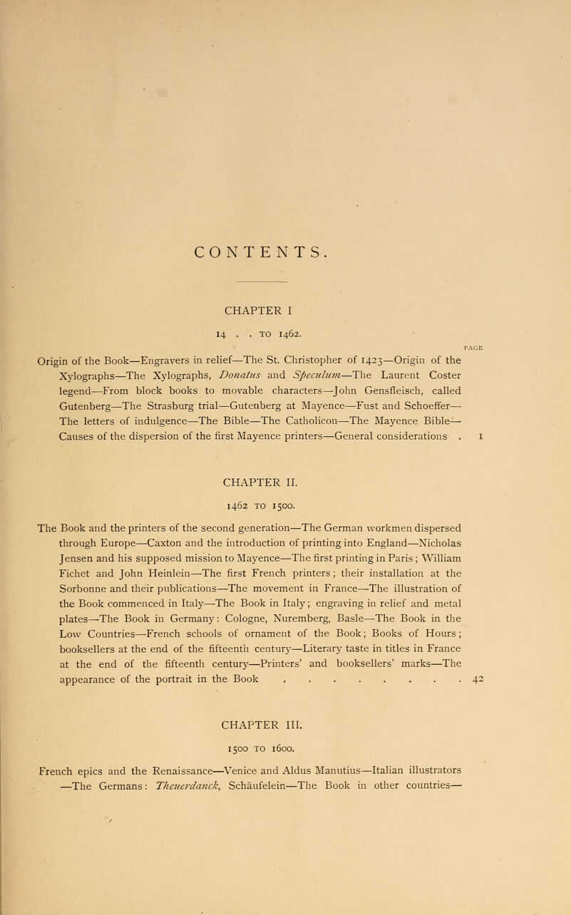 CONTENTS. CHAPTER I 14 . .TO I462. : Origin of the Book—Engravers in relief—The St. Christopher of 1423—Origin of the Xylographs—The Xylographs, Donatus and Speculum—The Laurent Coster legend—From block books to movable characters—John Gensfleisch, called Gutenberg—The Strasburg trial—Gutenberg at Mayence—-Fust and Schoeffer— The letters of indulgence—-The Bible—The Catholicon—The Mayence Bible— Causes of the dispersion of the first Mayence printers—General considerations . CHAPTER II. 1462 TO 1500. The Book and the printers of the second generation—The German workmen dispersed through Europe—Caxton and the introduction of printing into England—Nicholas Jensen and his supposed mission to Mayence—The first printing in Paris ; William Fichet and John Heinlein—The first French printers ; their installation at the Sorbonne and their publications—The movement in France—The illustration of the Book commenced in Italy—The Book in Italy; engraving in relief and metal plates—The Book in Germany: Cologne, Nuremberg, Basle—-The Book in the Low Countries—-French schools of ornament of the Book; Books of Hours ; booksellers at the end of the fifteenth century—Literary taste in titles in France at the end of the fifteenth century—Printers' and booksellers' marks—The appearance of the portrait in the Book 42 CHAPTER III. 150O TO 1600. French epics and the Renaissance—Venice and Aldus Manutius—Italian illustrators —The Germans: Theuerdanck, Schaufelein—The Book in other countries—