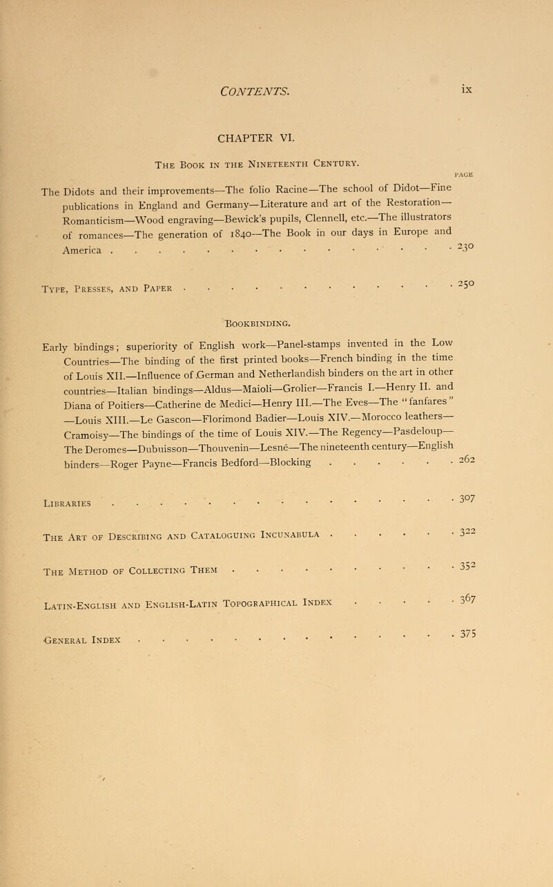 chapter vi. The Book in the Nineteenth Century. l'AGE The Didots and their improvements—The folio Racine—The school of Didot—Fine publications in England and Germany—Literature and art of the Restoration- Romanticism—Wood engraving—Bewick's pupils, Clennell, etc.—The illustrators of romances—The generation of 1840—The Book in our days in Europe and America ' ~3 t, . 2t;o Type, Presses, and Paper ■> Bookbinding. Early bindings; superiority of English work—Panel-stamps invented in the Low Countries—The binding of the first printed books—French binding in the time of Louis XII.—Influence of .German and Netherlandish binders on the art in other countries—Italian bindings—Aldus—Maioli—Grolier—Francis I.—Henry II. and Diana of Poitiers—Catherine de Medici—Henry III.—The Eves—The fanfares —Louis XIII.—Le Gascon—Florimond Badier—Louis XIV.—Morocco leathers— Cramoisy—The bindings of the time of Louis XIV.—The Regency—Pasdeloup— The Deromes—Dubuisson—Thouvenin—Lesne—The nineteenth century—English binders—Roger Payne—Francis Bedford—Blocking 262 307 Libraries J The Art of Describing and Cataloguing Incunabula 322 The Method of Collecting Them Latin-English and English-Latin Topographical Index 3 7 . 375 •General Index
