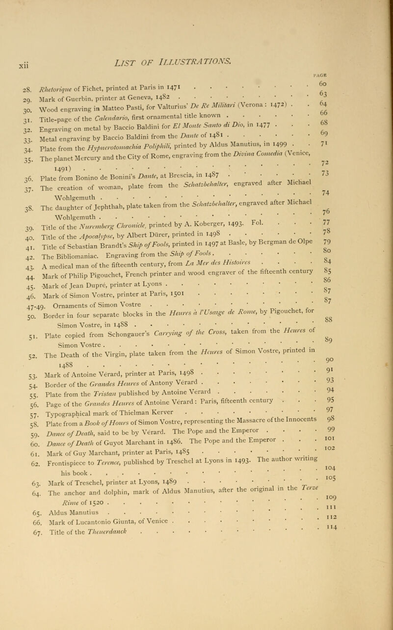 Xll Rhc/orinuc ofFkhet, printed at Paris in 1471 Mark of Guerbin, printer at Geneva, 1482 Wood engraving in Matteo Pasti, for Valturius' De Re Militari (Verona : i47») ■ Title-page of the Cakndario, first ornamental title known Engraving on metal by Baccio Baldini for El Monte Santo di Die, in i477 • • Metal engraving by Baceio Baldini from the Dante of 1481 Plate from the Hvpnerotomachia Poliphili, printed by Aldus Manntius, >n l499 • 35'. The planet Mercury and the City of Rome, engraving from the Divina Comedia (Venn* I491) 26 Plate from Bonino de Bonini's Dante, at Brescia, in 1487 • 37. The creation of woman, plate from the Schatzbehalter, engraved after Michael Wohlgemuth  ,8. The daughter of Jephthah, plate taken from the Schatzbehaller, engraved after Michael Fol. Wohlgemuth 39. Title of the Nuremberg Chronicle, printed by A. Koberger, 1493 40 Title of the Apocalvpse, by Albert Diirer, printed in 1498 . 41. Title of Sebastian Brandt's Ship of Fools, printed in l497 at Basle, by Bergman de Olpe 42. The Bibliomaniac. Engraving from the Ship of Fools, 43 A medical man of the fifteenth century, from La Mer des Histoires 44. Mark of Philip Pigouchet, French printer and wood engraver of the fifteenth century 45. -Mark of Jean Dupre, printer at Lyons 46. Mark of Simon Vostre, printer at Paris, 1501 47-49. Ornaments of Simon Vostre Border in four separate blocks in the Heures a VUsatge de Rome, by Pigouchet, for Simon Vostre, in 14S8 Plate copied from Schongauer's Carrying of the Cross, taken from the Heures of Simon Vostre The Death of the Virgin, plate taken from the Heures of Simon Vostre, printed in 1488 . ' Mark of Antoine Verard, printer at Paris, 1498 Border of the Grandes Heures of Antony Verard Plate from the Tristan published by Antoine Verard Page of the Grandes Heures of Antoine Verard : Paris, fifteenth century . . 50. 51- 52. I'AGE 60 63 64 66 68 69 7i 53- 54- 55- 56. 57 Typographical mark of Thielman Kerver 58.' Plate from a Book of Hours of Simon Vostre, representing the Massacre of the Innocents 59. Dance of Death, said to be by Verard. The Pope and the Emperor .... 60. Dance of Death of Guyot Marchant in i486. The Pope and the Emperor . . . 61. Mark of Guy Marchant, printer at Paris, 1485 Frontispiece to Terence, published by Treschel at Lyons in 1493. The author writing his book ...••••••'■ Mark of Treschel, printer at Lyons, 1489 The anchor and dolphin, mark of Aldus Manutius, after the original in the Terse Rime of 1520 65. Aldus Manutius 66. Mark of Lucantonio Giunta, of Venice 67. Title of the Thcuerdanck 62. 63- 64. 72 73 74 76 77 78 79 80 84 85 86 S7 S7 88 89 90 9i 93 94 95 97 98 99 101 102 104 105 109 in 112 4