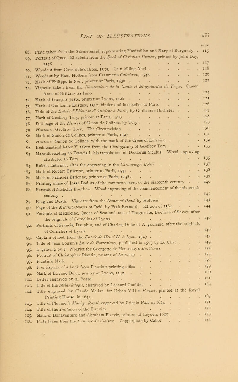 PAGE 6S. Plate taken from the Theuerdanck, representing Maximilian and Mary of Burgundy . 115 69. Portrait of Queen Elizabeth from the Book of Christian Praters, printed by John Day, 157S  7 70. Woodcut from Coverdale's Bible, 1535. Cain killing Abel 11S 71. Woodcut by Hans Holbein from Cranmer's Catechism, 154S 120 72. Mark of Philippe le Noir, printer at Paris. 1536 123 73. Vignette taken from the Illustrations dc la Gaulc ct Singidaritez dc Troye. Queen Anne of Brittany as Juno I24 74. Mark of Francois Juste, printer at Lyons. 1526 125 75. Mark of Guillaume Eustace, 1517, binder and bookseller at Paris . . . .126 -6. Title of the Entree dEle'onore d'Autrkhe a Paris, by Guillaume Bochetel . . .127 77. Mark of Geoffroy Ton,-, printer at Paris, 1529 12S 78. Full page of the Hemes of Simon de Colines, by Tory 129 79. Heures oiGeoSvox Tory. The Circumcision 13° So. Mark of Simon de Colines, printer at Paris, 1527 !5l 81. Heitres of Simon de Colines, with the mark of the Cross of Lorraine . . . . 132 82. Emblematical letter Y. taken from the Champfleury of Geoffroy Ton- . . . .133 53. Macault reading to Francis I. his translation of Diodorus Siculus. Wood engraving attributed to Tory *35 54. Robert Estienne, after the engraving in the Chronologic Colle'e 137 55. Mark of Robert Estienne, printer at Paris, 1541 J38 86. Mark of Francois Estienne, printer at Paris, 153S *39 S7. Printing office of Josse Badius of the commencement of the sixteenth century . . 14° SS. Portrait of Nicholas Bourbon. Wood engraving of the commencement of the sixteenth century l^ 89. King and Death. Vignette from the Dance of Death by Holbein J42 90. Page of the Metamorphoses of Ovid, by Petit Bernard. Edition of 1564 . . . 144 91. Portraits of Madeleine, Queen of Scotland, and of Marguerite, Duchess of Savo.v, after the originals of Cornelius of Lyons . ...-••••• I+t> 92. Portraits of Francis, Dauphin, and of Charles, Duke of Angouleme, after the originals of Cornelius of Lv-ons 1^° 93. Captain of foot, from the Entree de Henri II. a Lyon, 1549 x47 94. Title of Jean Cousin's Livre de Portraiture, published in 1593 by Le Clerc . . .149 95. Engraving by P. Woeriot for Georgette de Montenay*s Emblemes . . . . 152 96. Portrait of Christopher Plantin, printer of Antwerp !55 97. Plantin's Mark 156 9S. Frontispiece of a book from Plantin's printing office x59 99. Mark of Etienne Dolet, printer at Lyons, 1542 IDO 100. Letter engraved by A. Bosse l61 101. Title of the Me'taneahgie, engraved by Leonard Gaultier ID3 102. Title engraved by Claude Mellan for Urban VIII.'s Poesies, printed at the Royal Printing House, in 1642 ID7 103. Title of Pluvinel's Manege Royal, engraved by Crispin Pass in 1624 . . . . 171 104. Title of the Imitation of the Elzevirs I7Z 105. Mark of Bonaventure and Abraham Elzevir, printers at Leyden. 1620 . . . . 173